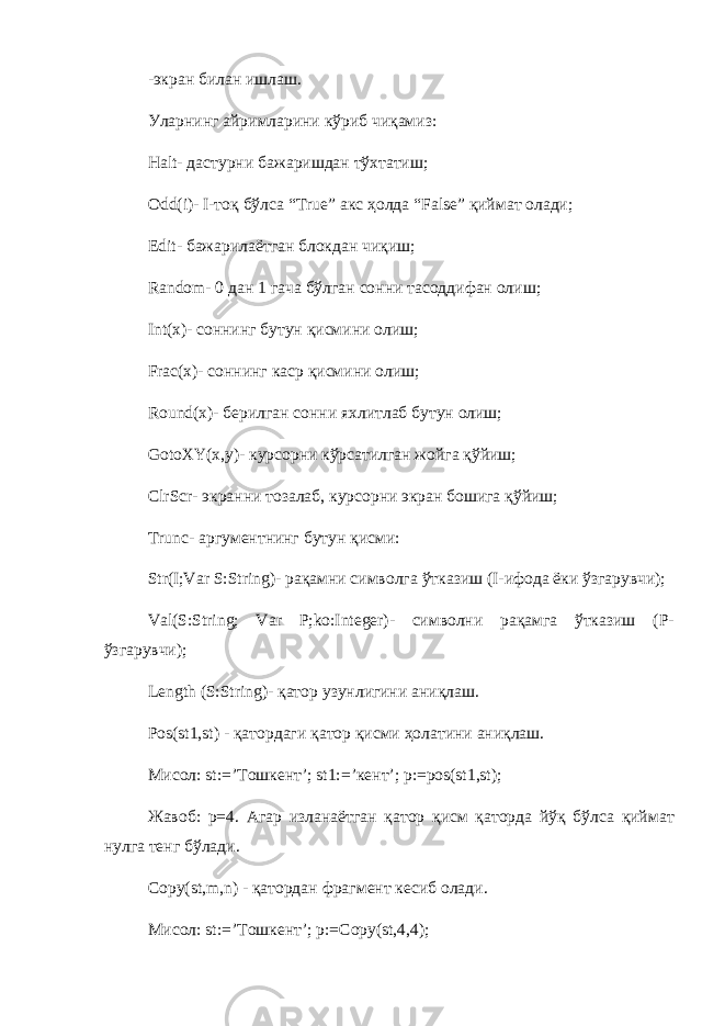 -экран билан ишлаш. Уларнинг айримларини кўриб чиқамиз: Halt - дастурни бажаришдан тўхтатиш; Odd ( i )- I -тоқ бўлса “ True ” акс ҳолда “ False ” қиймат олади; Edit - бажарилаётган блокдан чиқиш; Random - 0 дан 1 гача бўлган сонни тасоддифан олиш; Int ( x )- соннинг бутун қисмини олиш; Frac ( x )- соннинг каср қисмини олиш; Round ( x )- берилган сонни яхлитлаб бутун олиш; GotoXY ( x , y )- курсорни кўрсатилган жойга қўйиш; ClrScr - экранни тозалаб, курсорни экран бошига қўйиш; Trunc - аргументнинг бутун қисми: Str ( I ; Var S : String )- рақамни символга ўтказиш ( I -ифода ёки ўзгарувчи); Val ( S : String ; Var P ; ko : Integer )- символни рақамга ўтказиш ( P - ўзгарувчи); Length (S:String)- қ атор узунлигини ани қ лаш . Pos ( st 1, st ) - қатордаги қатор қисми ҳ олатини аниқлаш . Мисол : st:=’ Тошкент ’; st1:=’ кент ’; p:=pos(st1,st); Жавоб : p=4. Агар изланаётган қатор қисм қаторда йўқ бўлса қиймат нулга тенг бўлади . Copy(st,m,n) - қатордан фрагмент кесиб олади . Мисол : st:=’ Тошкент ’; p:=Copy(st,4,4); 