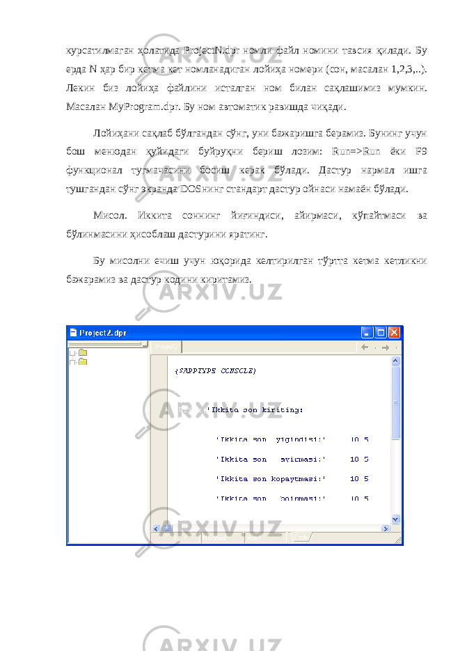 курсатилмаган ҳолатида ProjectN.dpr номли файл номини тавсия қилади. Бу е рда N ҳар бир кетма кет номланадиган лойи ҳа номер и (сон, масалан 1,2,3,..). Лекин биз лойиҳа файлини исталган ном билан сақлашимиз мумкин. Масалан MyProgram.dpr. Бу ном автоматик равишда чиқади. Лойиҳани сақлаб бўлгандан сўнг, уни бажаришга берамиз. Бунинг учун бош менюдан қуйидаги буйруқни бериш лозим: Run=>Run ёки F9 функционал тугмачасини босиш керак бўлади. Дастур нармал ишга тушгандан сўнг экранда DOSнинг стандарт дастур ойнаси намаён бўлади. Мисол. Иккита соннинг йиғиндиси, айирмаси, кўпайтмаси ва бўлинмасини ҳисоблаш дастурини яратинг. Бу мисолни ечиш учун юқорида келтирилган тўртта кетма кетликни бажарамиз ва дастур кодини киритамиз. 