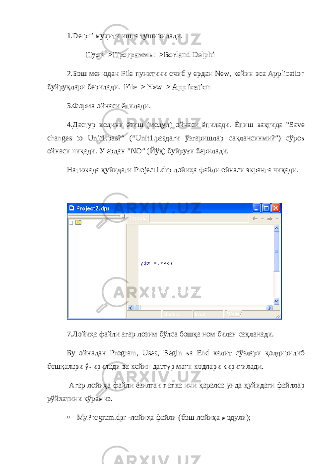 1.Delphi муҳити ишга туширилади. Пуск=>Программы=>Borland Delphi 2.Бош менюдан File пунктини очиб у ердан New, кейин эса Application буйруқлари берилади. File=> New=> Application 3.Форма ойнаси ёпилади. 4.Дастур кодини ёзиш (модул) ойнаси ёпилади. Ёпиш вақтида “Save changes to Unit1.pas?” (“Unit1.pasдаги ўзгаришлар сақлансинми?”) сўров ойнаси чиқади. У ердан “NO” (Йўқ) буйруғи берилади. Натижада қуйидаги Project1.drp лойиҳа файли ойнаси экранга чиқади. 7.Лойиҳа файли агар лозим бўлса бошқа ном билан сақланади. Бу ойнадан Program, Uses, Begin ва End калит сўзлари қолдирилиб бошқалари ўчирилади ва кейин дастур матн кодлари киритилади. Агар лойиҳа файли ёзилган папка ичи қаралса унда қуйидаги файллар рўйхатини кўрамиз.  MyProgram.dpr -лойиҳа файли (бош лойиҳа модули); 