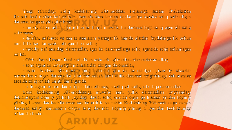 Yangi tahrirdagi Soliq kodeksining 393-moddasi 1-qismiga asosan O‘zbekiston Respublikasi rezidentlari bo‘lgan jismoniy shaxslarning deklaratsiya asosida soliq solinadigan daromadlariga quyidagilar kiradi: - mulkiy daromadlar, agar ushbu bo‘limga muvofiq bu daromadlarga soliq agentida soliq solinmasa; - ilm-fan, adabiyot va san’at asarlarini yaratganlik hamda ulardan foydalanganlik uchun mualliflik haqi tariqasida olingan daromadlar; - moddiy naf tarzidagi daromadlar, agar bu daromadlarga soliq agentida soliq solinmagan bo‘lsa; - O‘zbekiston Respublikasi hududidan tashqaridagi manbalardanan daromadlar; - soliq agentlari bo‘lmagan manbalardan olingan daromadlar; - ushbu Kodeks 385-moddasining uchinchi qismida ko‘rsatilgan jismoniy shaxslar tomonidan olingan daromadlar, ular tomonidan jami yillik daromad to‘g‘risidagi deklaratsiya asosida soliq to‘lash tartibi tanlanganda; - soliq agenti tomonidan soliq ushlab qolinmagan soliq solinadigan boshqa daromadlar. Soliq kodeksining 397-moddasiga muvofiq jami yillik daromadlari to‘g‘risidagi deklaratsiyani doimiy yashash joyidagi davlat soliq xizmati organiga hisobot yilidan keyingi yilning 1 aprelidan kechiktirmay taqdim etilishi va ushbu Kodeksining 398-moddasiga asosan daromad solig‘i summasini o‘tgan soliq davridan keyingi yilning 1 iyunidan kechiktirmay to‘lanishi lozim. 