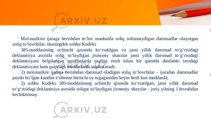 Mol-mulkini ijaraga berishdan to‘lov manbaida soliq solinmaydigan daromadlar olayotgan soliq to‘lovchilar, shuningdek ushbu Kodeks 385-moddasining uchinchi qismida ko‘rsatilgan va jami yillik daromad to‘g‘risidagi deklaratsiya asosida soliq to‘laydigan jismoniy shaxslar jami yillik daromad to‘g‘risidagi deklaratsiyani belgilangan muddatlarda taqdim etish bilan bir qatorda dastlabki tarzdagi deklaratsiyani ham quyidagi muddatlarda taqdim etadi: 1) mol-mulkni ijaraga berishdan daromad oladigan soliq to‘lovchilar - ijaradan daromadlar paydo bo‘lgan kundan e’tiboran birinchi oy tugaganidan keyin besh kun muddatda; 2) ushbu Kodeks 385-moddasining uchinchi qismida ko‘rsatilgan, jami yillik daromad to‘g‘risidagi deklaratsiya asosida soliqni to‘laydigan jismoniy shaxslar - joriy yilning 1 fevralidan kechiktirmay. 