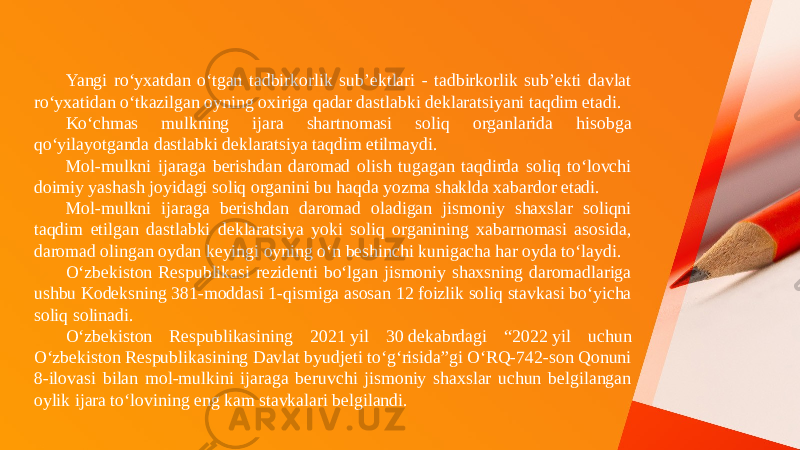 Yangi ro‘yxatdan o‘tgan tadbirkorlik sub’ektlari - tadbirkorlik sub’ekti davlat ro‘yxatidan o‘tkazilgan oyning oxiriga qadar dastlabki deklaratsiyani taqdim etadi. Ko‘chmas mulkning ijara shartnomasi soliq organlarida hisobga qo‘yilayotganda dastlabki deklaratsiya taqdim etilmaydi. Mol-mulkni ijaraga berishdan daromad olish tugagan taqdirda soliq to‘lovchi doimiy yashash joyidagi soliq organini bu haqda yozma shaklda xabardor etadi. Mol-mulkni ijaraga berishdan daromad oladigan jismoniy shaxslar soliqni taqdim etilgan dastlabki deklaratsiya yoki soliq organining xabarnomasi asosida, daromad olingan oydan keyingi oyning o‘n beshinchi kunigacha har oyda to‘laydi. O‘zbekiston Respublikasi rezidenti bo‘lgan jismoniy shaxsning daromadlariga ushbu Kodeksning 381-moddasi 1-qismiga asosan 12 foizlik soliq stavkasi bo‘yicha soliq solinadi. O‘zbekiston Respublikasining 2021 yil 30 dekabrdagi “2022 yil uchun O‘zbekiston Respublikasining Davlat byudjeti to‘g‘risida”gi O‘RQ-742-son Qonuni 8-ilovasi bilan mol-mulkini ijaraga beruvchi jismoniy shaxslar uchun belgilangan oylik ijara to‘lovining eng kam stavkalari belgilandi. 