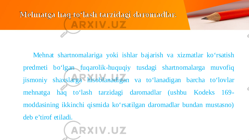 Mehnatga haq to‘lash tarzidagi daromadlar.  Mehnat shartnomalariga yoki ishlar bajarish va xizmatlar ko‘rsatish predmeti bo‘lgan fuqarolik-huquqiy tusdagi shartnomalarga muvofiq jismoniy shaxslarga hisoblanadigan va to‘lanadigan barcha to‘lovlar mehnatga haq to‘lash tarzidagi daromadlar (ushbu Kodeks 169- moddasining ikkinchi qismida ko‘rsatilgan daromadlar bundan mustasno) deb e’tirof etiladi. 