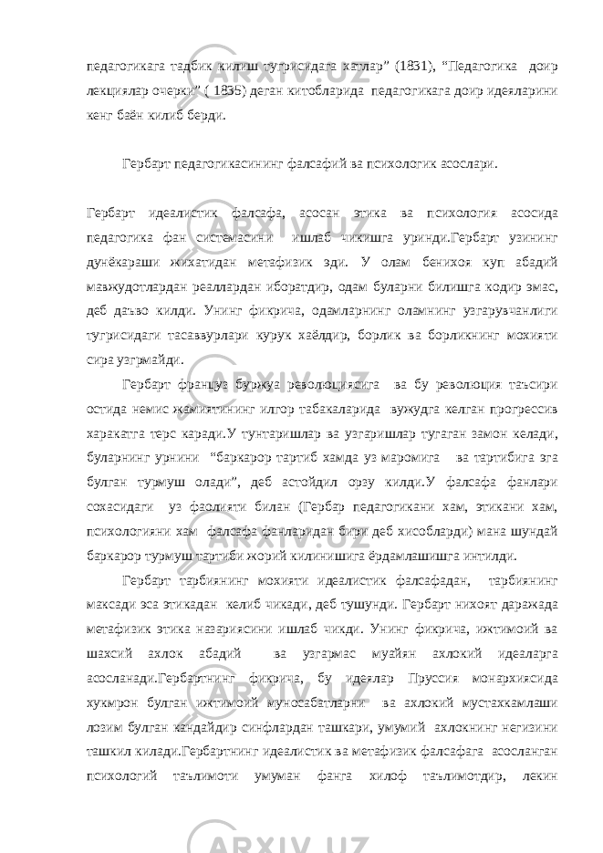 педагогикага тадбик килиш тугрисидага хатлар” (1831), “Педагогика доир лекциялар очерки” ( 1835) деган китобларида педагогикага доир идеяларини кенг баён килиб берди. Гербарт педагогикасининг фалсафий ва психологик асослари. Гербарт идеалистик фалсафа, асосан этика ва психология асосида педагогика фан системасини ишлаб чикишга уринди.Гербарт узининг дунёкараши жихатидан метафизик эди. У олам бенихоя куп абадий мавжудотлардан реаллардан иборатдир, одам буларни билишга кодир эмас, деб даъво килди. Унинг фикрича, одамларнинг оламнинг узгарувчанлиги тугрисидаги тасаввурлари курук хаёлдир, борлик ва борликнинг мохияти сира узгрмайди. Гербарт француз буржуа революциясига ва бу революция таъсири остида немис жамиятининг илгор табакаларида вужудга келган прогрессив харакатга терс каради.У тунтаришлар ва узгаришлар тугаган замон келади, буларнинг урнини “баркарор тартиб хамда уз маромига ва тартибига эга булган турмуш олади”, деб астойдил орзу килди.У фалсафа фанлари сохасидаги уз фаолияти билан (Гербар педагогикани хам, этикани хам, психологияни хам фалсафа фанларидан бири деб хисобларди) мана шундай баркарор турмуш тартиби жорий килинишига ёрдамлашишга интилди. Гербарт тарбиянинг мохияти идеалистик фалсафадан, тарбиянинг максади эса этикадан келиб чикади, деб тушунди. Гербарт нихоят даражада метафизик этика назариясини ишлаб чикди. Унинг фикрича, ижтимоий ва шахсий ахлок абадий ва узгармас муайян ахлокий идеаларга асосланади.Гербартнинг фикрича, бу идеялар Пруссия монархиясида хукмрон булган ижтимоий муносабатларни ва ахлокий мустахкамлаши лозим булган кандайдир синфлардан ташкари, умумий ахлокнинг негизини ташкил килади.Гербартнинг идеалистик ва метафизик фалсафага асосланган психологий таълимоти умуман фанга хилоф таълимотдир, лекин 