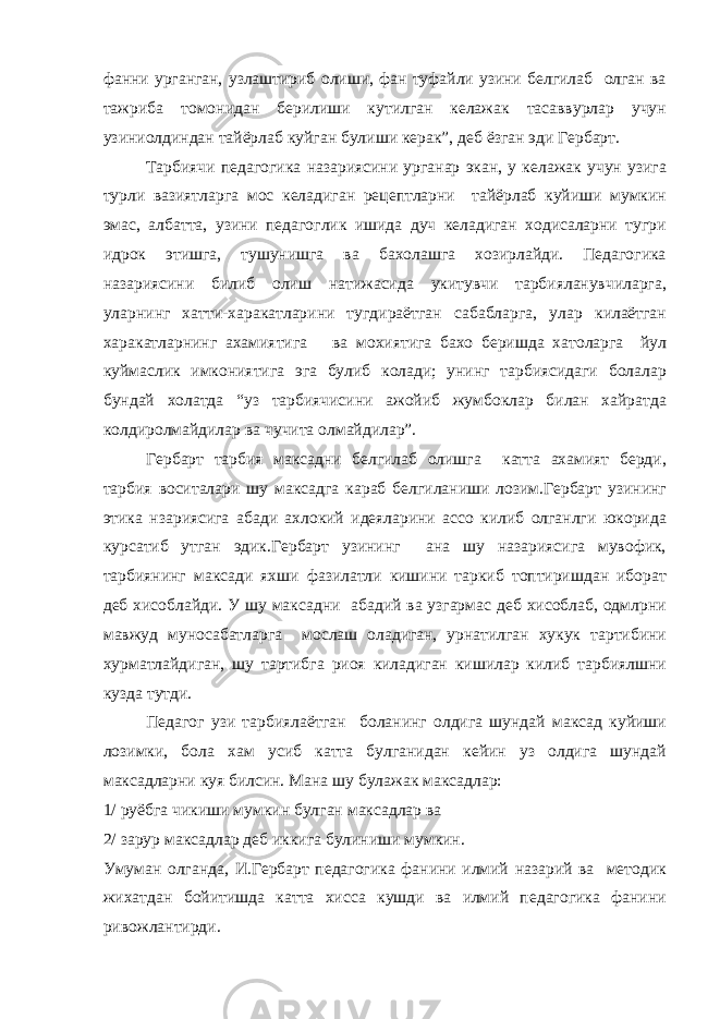 фанни урганган, узлаштириб олиши, фан туфайли узини белгилаб олган ва тажриба томонидан берилиши кутилган келажак тасаввурлар учун узиниолдиндан тайёрлаб куйган булиши керак”, деб ёзган эди Гербарт. Тарбиячи педагогика назариясини урганар экан, у келажак учун узига турли вазиятларга мос келадиган рецептларни тайёрлаб куйиши мумкин эмас, албатта, узини педагоглик ишида дуч келадиган ходисаларни тугри идрок этишга, тушунишга ва бахолашга хозирлайди. Педагогика назариясини билиб олиш натижасида укитувчи тарбияланувчиларга, уларнинг хатти-харакатларини тугдираётган сабабларга, улар килаётган харакатларнинг ахамиятига ва мохиятига бахо беришда хатоларга йул куймаслик имкониятига эга булиб колади; унинг тарбиясидаги болалар бундай холатда “уз тарбиячисини ажойиб жумбоклар билан хайратда колдиролмайдилар ва чучита олмайдилар”. Гербарт тарбия максадни белгилаб олишга катта ахамият берди, тарбия воситалари шу максадга караб белгиланиши лозим.Гербарт узининг этика нзариясига абади ахлокий идеяларини ассо килиб олганлги юкорида курсатиб утган эдик.Гербарт узининг ана шу назариясига мувофик, тарбиянинг максади яхши фазилатли кишини таркиб топтиришдан иборат деб хисоблайди. У шу максадни абадий ва узгармас деб хисоблаб, одмлрни мавжуд муносабатларга мослаш оладиган, урнатилган хукук тартибини хурматлайдиган, шу тартибга риоя киладиган кишилар килиб тарбиялшни кузда тутди. Педагог узи тарбиялаётган боланинг олдига шундай максад куйиши лозимки, бола хам усиб катта булганидан кейин уз олдига шундай максадларни куя билсин. Мана шу булажак максадлар: 1/ руёбга чикиши мумкин булган максадлар ва 2/ зарур максадлар деб иккига булиниши мумкин. Умуман олганда, И.Гербарт педагогика фанини илмий назарий ва методик жихатдан бойитишда катта хисса кушди ва илмий педагогика фанини ривожлантирди. 