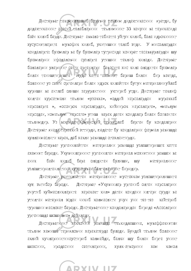 Дистервег такомиллашиб борувчи таълим дидактикасини яратди, бу дидактиканинг асосий талабларини таълимнинг 33 конуни ва тарикасида баён килиб берди. Дистервег аввало табиатга уйгун килиб, бола идрокининг хусусиятларига мувофик килиб, укитишни талаб этди. У мисоллардан коидаларга: буюмлар ва бу буюмлар тугрисида конкрет тасаввурлардан шу буюмларни ифодаловчи сузларга утишни таклиф килади. Дистервег болаларни уларнинг сезги органлари бевосита хис кила оладиган буюмлар билан таништиришга жуда катта ахамият бериш билан бир вактда, боланинг уз сезги органлари билан идрок килаётган бутун материалниуйлаб куриши ва англаб олиши зарурлигини уктириб утди. Дистервег таклиф килган курсатмали таълим «узокка», «оддий нарсалардан мураккаб нарсаларга », «осонрок нарсалардан, кийинрок нарсаларга», «маълум нарсадан, номаълум нарсага» утиш керак деган коидалар билан богланган таълимдир. Уз вактида Коменский таърифлаб берган бу коидаларни Дистервег янада тараккий эттирди, педагог бу коидаларни формал равишда кулланмаслиги керак, деб хакли равишда огохлантирди. Дистервег урганилаётган материални равишда узлаштиришга катта ахамият беради. Укувчиларнинг урганилган материал мохиятини равшан ва аник баён килиб бера оладиган булиши, шу материалнинг узлаштирилганлигини курсатувчи белгиларнинг биридир. Дистервег укитилаётган материалнинг мустахкам узлаштирилишига куп эътибор беради. Дистервег «Укувчилар урганиб олган нарсаларни унутиб куймасликларига харакакт кил» деган коидани илгари сурди ва утилган материал эсдан чикиб колмаслиги учун уни тез-тез кайтариб туришни маслахат беради. Дистервегнинг коидаларидан бирида «Асосларни урганишда шошилма» дейилади. Дистервегнинг хакконий равишда таъкидлашича, муваффакиятли таълим хамиша тарияловчи харакатерда булади. Бундай таълим боланинг аклий кучларинигинаустириб колмайди, балки шу билан бирга унинг шахсини, иродасини сезгиларини, хулк-атворини хам камол 