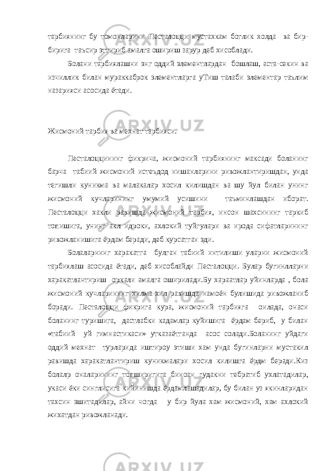 тарбиянинг бу томонларини Пестало цци мустахкам боглик холда ва бир- бирига таъсир эттириб амалга ошириш зарур деб хисоблади. Болани тарбиялашни энг оддий элементлардан бошлаш, аста-секин ва изчиллик билан мураккаброк элементларга уТиш талаби элементар таълим назарияси асосида ётади. Жисмоний тарбия ва мехнат тарбияси. Пестало ццининг фикрича, жисмоний тарбиянинг максади боланинг барча табиий жисмоний истеъдод нишанларини ривожлантиришдан, унда тегишли куникма ва малакалар хосил килишдан ва шу йул билан унинг жисмоний кучларининг умумий усишини таъминлашдан иборат. Пестало цци хакли равишда жисмоний тарбия, инсон шахсининг таркиб топишига, унинг акл идроки, ахлокий туйгулари ва ирода сифатларининг ривожланишига ёрдам беради, деб курсатган эди. Болаларнинг харакатга булган табиий интилиши уларни жисмоний тарбиялаш асосида ётади, деб хисоблайди Пестало цци. Булар бугинлларни харакатлантириш оркали амалга оширилади.Бу хараатлар уйинларда , бола жисмоний кучларининг хилма-хил равишда намоён булишида ривожланиб боради. Пестало цци фикрига кура, жисмоний тарбияга оилада, онаси боланинг туришига, дастлабки кадамлар куйишига ёрдам бериб, у билан «табиий уй гимнастикаси» утказаётганда асос солади.Боланинг уйдаги оддий мехнат турларида иштироу этиши хам унда бугинларни мустакил равишда харакатлантириш куникмалари хосил килишга ёрдм беради.Киз болалр оналарининг топширигига биноан гудакни тебратиб ухлатадилар, укаси ёки синглисига кийинишда ёрдамлашадилар, бу билан уз якинларидан тахсин эшитадилар, айни чогда у бир йула хам жисмоний, хам ахлокий жихатдан ривожланади. 