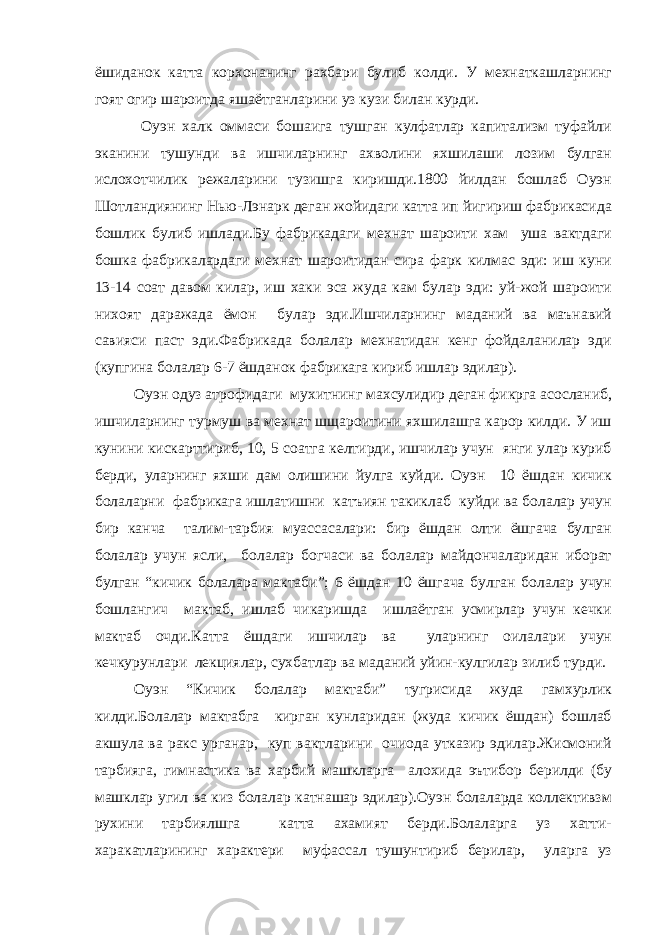 ёшиданок катта корхонанинг рахбари булиб колди. У мехнаткашларнинг гоят огир шароитда яшаётганларини уз кузи билан курди. Оуэн халк оммаси бошаига тушган кулфатлар капитализм туфайли эканини тушунди ва ишчиларнинг ахволини яхшилаши лозим булган ислохотчилик режаларини тузишга киришди.1800 йилдан бошлаб Оуэн Шотландиянинг Нью-Лэнарк деган жойидаги катта ип йигириш фабрикасида бошлик булиб ишлади.Бу фабрикадаги мехнат шароити хам уша вактдаги бошка фабрикалардаги мехнат шароитидан сира фарк килмас эди: иш куни 13-14 соат давом килар, иш хаки эса жуда кам булар эди: уй-жой шароити нихоят даражада ёмон булар эди.Ишчиларнинг маданий ва маънавий савияси паст эди.Фабрикада болалар мехнатидан кенг фойдаланилар эди (купгина болалар 6-7 ёшданок фабрикага кириб ишлар эдилар ). Оуэн одуз атрофидаги мухитнинг махсулидир деган фикрга асосланиб, ишчиларнинг турмуш ва мехнат шщароитини яхшилашга карор килди. У иш кунини кискарттириб, 10, 5 соатга келтирди, ишчилар учун янги улар куриб берди, уларнинг яхши дам олишини йулга куйди. Оуэн 10 ёшдан кичик болаларни фабрикага ишлатишни катъиян такиклаб куйди ва болалар учун бир канча талим-тарбия муассасалари: бир ёшдан олти ёшгача булган болалар учун ясли, болалар богчаси ва болалар майдончаларидан иборат булган “кичик болалара мактаби”; 6 ёшдан 10 ёшгача булган болалар учун бошлангич мактаб, ишлаб чикаришда ишлаётган усмирлар учун кечки мактаб очди.Катта ёшдаги ишчилар ва уларнинг оилалари учун кечкурунлари лекциялар, сухбатлар ва маданий уйин-кулгилар зилиб турди. Оуэн “Кичик болалар мактаби” тугрисида жуда гамхурлик килди.Болалар мактабга кирган кунларидан (жуда кичик ёшдан) бошлаб акшула ва ракс урганар, куп вактларини очиода утказир эдилар.Жисмоний тарбияга, гимнастика ва харбий машкларга алохида эътибор берилди (бу машклар угил ва киз болалар катнашар эдилар).Оуэн болаларда коллективзм рухини тарбиялшга катта ахамият берди.Болаларга уз хатти- харакатларининг характери муфассал тушунтириб берилар, уларга уз 