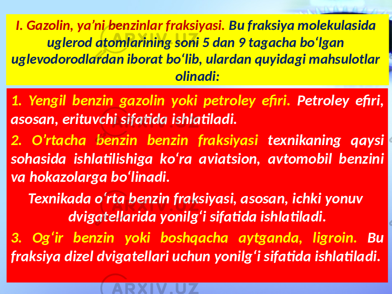 I. Gazolin, ya’ni benzinlar fraksiyasi. Bu fraksiya molekulasida uglerod atomlarining soni 5 dan 9 tagacha bo‘lgan uglevodorodlardan iborat bo‘lib, ulardan quyidagi mahsulotlar olinadi: 1. Yengil benzin gazolin yoki petroley efiri. Petroley efiri, asosan, erituvchi sifatida ishlatiladi. 2. O’rtacha benzin benzin fraksiyasi texnikaning qaysi sohasida ishlatilishiga ko‘ra aviatsion, avtomobil benzini va hokazolarga bo‘linadi. Texnikada o‘rta benzin fraksiyasi, asosan, ichki yonuv dvigatellarida yonilg‘i sifatida ishlatiladi. 3. Og‘ir benzin yoki boshqacha aytganda, ligroin. Bu fraksiya dizel dvigatellari uchun yonilg‘i sifatida ishlatiladi. 