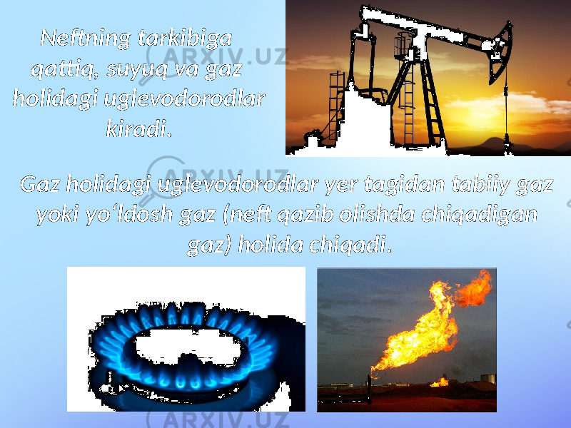 Gaz holidagi uglevodorodlar yer tagidan tabiiy gaz yoki yo‘ldosh gaz (neft qazib olishda chiqadigan gaz) holida chiqadi.Neftning tarkibiga qattiq, suyuq va gaz holidagi uglevodorodlar kiradi. 