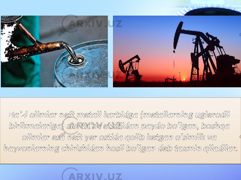 Ba’zi olimlar neft metall karbidga (metallarning uglerodli birikmalariga) suv ta’sir etishidan paydo bo‘lgan, boshqa olimlar esa neft yer ostida qolib ketgan o‘simlik va hayvonlarning chirishidan hosil bo‘lgan deb taxmin qiladilar.2D 1A 0C 18 