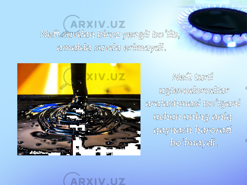 Neft suvdan biroz yengil bo‘lib, amalda suvda erimaydi. Neft turli uglevodorodlar aralashmasi bo‘lgani uchun uning aniq qaynash harorati bo‘lmaydi. 