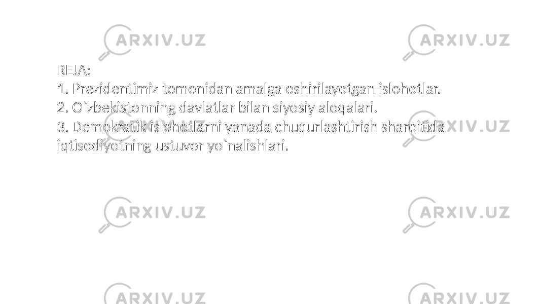 REJA: 1. Prezidentimiz tomonidan amalga oshirilayotgan islohotlar. 2. O`zbekistonning davlatlar bilan siyosiy aloqalari. 3. Demokratik islohotlarni yanada chuqurlashtirish sharoitida iqtisodiyotning ustuvor yo`nalishlari. 