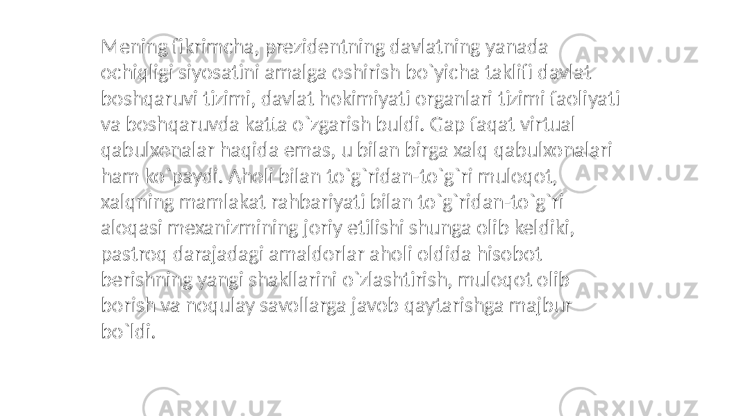 Mening fikrimcha, prezidentning davlatning yanada ochiqligi siyosatini amalga oshirish bo`yicha taklifi davlat boshqaruvi tizimi, davlat hokimiyati organlari tizimi faoliyati va boshqaruvda katta o`zgarish buldi. Gap faqat virtual qabulxonalar haqida emas, u bilan birga xalq qabulxonalari ham ko`paydi. Aholi bilan to`g`ridan-to`g`ri muloqot, xalqning mamlakat rahbariyati bilan to`g`ridan-to`g`ri aloqasi mexanizmining joriy etilishi shunga olib keldiki, pastroq darajadagi amaldorlar aholi oldida hisobot berishning yangi shakllarini o`zlashtirish, muloqot olib borish va noqulay savollarga javob qaytarishga majbur bo`ldi. 