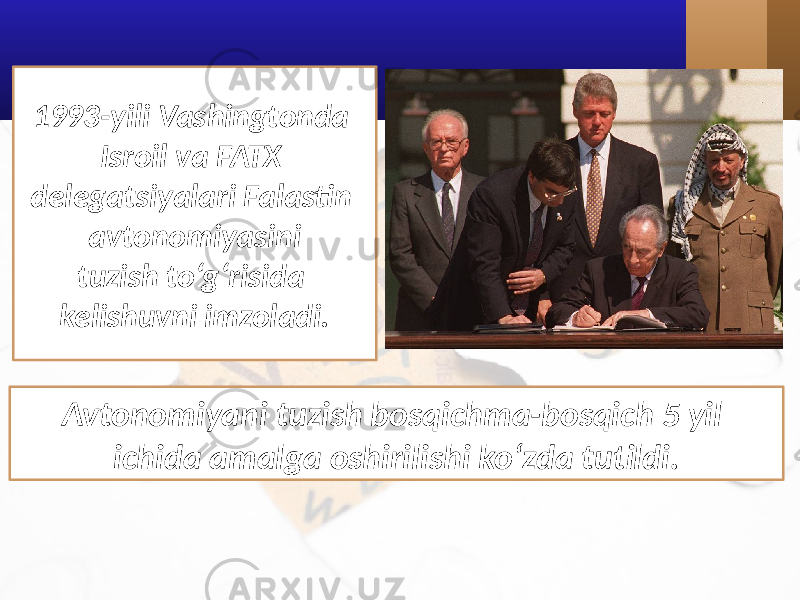 1993-yili Vashingtonda Isroil va FATX delegatsiyalari Falastin avtonomiyasini tuzish to‘g‘risida kelishuvni imzoladi. Avtonomiyani tuzish bosqichma-bosqich 5 yil ichida amalga oshirilishi ko‘zda tutildi. 