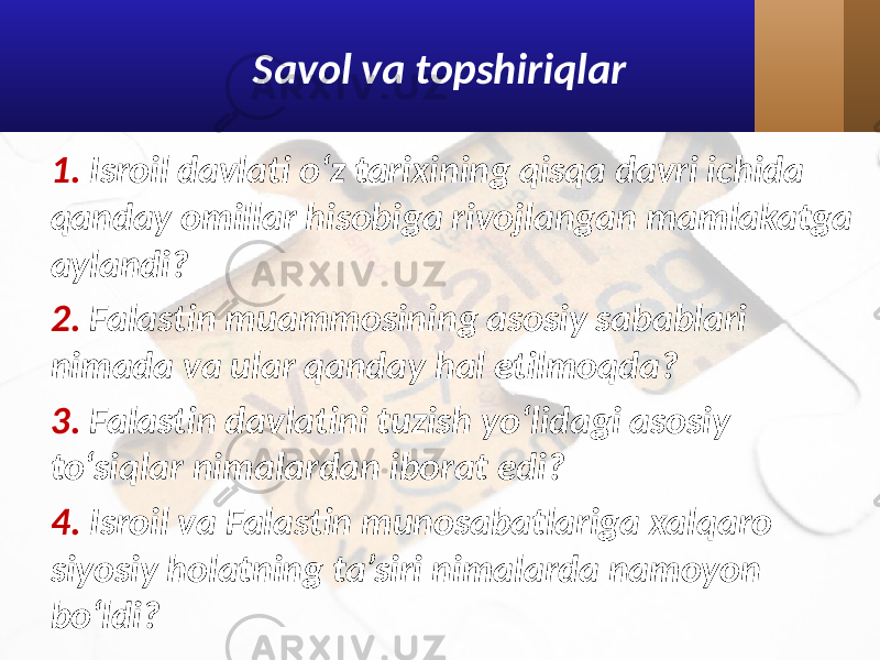 Savol va topshiriqlar 1. Isroil davlati o‘z tarixining qisqa davri ichida qanday omillar hisobiga rivojlangan mamlakatga aylandi? 2. Falastin muammosining asosiy sabablari nimada va ular qanday hal etilmoqda? 3. Falastin davlatini tuzish yo‘lidagi asosiy to‘siqlar nimalardan iborat edi? 4. Isroil va Falastin munosabatlariga xalqaro siyosiy holatning ta’siri nimalarda namoyon bo‘ldi? 