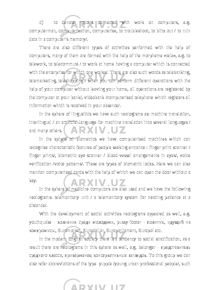 d) to denote notions connected with work on computers, e.g. computerman, computerization, computerize, to troubleshoot, to blitz out / to ruin data in a computer’s memory/. There are also different types of activities performed with the help of computers, many of them are formed with the help of the morpheme «tele», e.g. to telework, to telecommute / to work at home having a computer which is connected with the enterprise for which one works/. There are also such words as telebanking, telemarketing, teleshopping / when you can perform different operations with the help of your computer without leaving your home, all operations are registered by the computer at your bank/, videobank /computerized telephone which registers all information which is received in your absence/. In the sphere of lingusitics we have such neologisms as: machine translation, interlingual / an artificial language for machine translation into several languages / and many others. In the sphere of biometrics we have computerized machines which can recognize characteristic features of people seeking entrance : finger-print scanner / finger prints/, biometric eye-scanner / blood-vessel arrangements in eyes/, voice verification /voice patterns/. These are types of biometric locks. Here we can also mention computerized cards with the help of which we can open the door without a key. In the sphere of medicine computors are also used and we have the following neologisms: telemonitory unit / a telemonitory system for treating patience at a distance/. With the development of social activities neologisms appeared as well, e.g. youthquake - волнения среди молодежи , pussy-footer - политик , идущий на компромисы , Euromarket, Eurodollar, Europarliament, Europol etc. In the modern English society there is a tendency to social stratification, as a result there are neologisms in this sphere as well, e.g. belonger - представитель среднего класса , приверженец консервативных взглядов . To this group we can also refer abbreviations of the type yuppie /young urban professional people/, such 