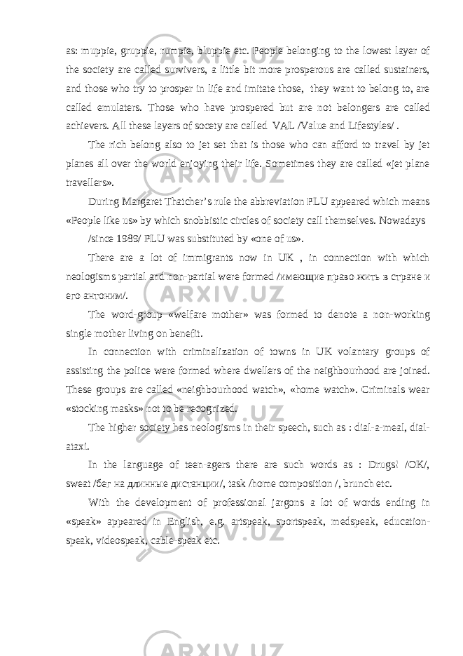 as: muppie, gruppie, rumpie, bluppie etc. People belonging to the lowest layer of the society are called survivers, a little bit more prosperous are called sustainers, and those who try to prosper in life and imitate those, they want to belong to, are called emulaters. Those who have prospered but are not belongers are called achievers. All these layers of socety are called VAL /Value and Lifestyles/ . The rich belong also to jet set that is those who can afford to travel by jet planes all over the world enjoying their life. Sometimes they are called «jet plane travellers». During Margaret Thatcher’s rule the abbreviation PLU appeared which means «People like us» by which snobbistic circles of society call themselves. Nowadays /since 1989/ PLU was substituted by «one of us». There are a lot of immigrants now in UK , in connection with which neologisms partial and non-partial were formed / имеющие право жить в стране и его антоним /. The word-group «welfare mother» was formed to denote a non-working single mother living on benefit. In connection with criminalization of towns in UK volantary groups of assisting the police were formed where dwellers of the neighbourhood are joined. These groups are called «neighbourhood watch», «home watch». Criminals wear «stocking masks» not to be recognized. The higher society has neologisms in their speech, such as : dial-a-meal, dial- ataxi. In the language of teen-agers there are such words as : Drugs! /OK/, sweat / бег на длинные дистанци /, task /home composition /, brunch etc. With the development of professional jargons a lot of words ending in «speak» appeared in English, e.g. artspeak, sportspeak, medspeak, education- speak, videospeak, cable-speak etc. 