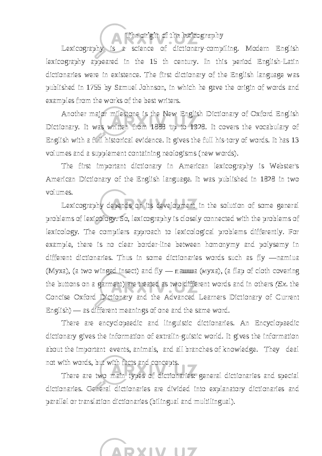 The origin of the lexicography Lexicography is a science of dictionary-compiling. Modern English lexicography appeared in the 15 th century. In this period English-Latin dictionaries were in existence. The first dictionary of the English language was published in 1755 by Samuel Johnson, in which he gave the origin of words and examples from the works of the best writers. Another major milestone is the New English Dictionary of Oxford English Dictionary. It was written from 1888 up to 1928. It covers the vocabulary of English with a full historical evidence. It gives the full his-tory of words. It has 13 volumes and a supplement containing neologisms (new words). The first important dictionary in American lexicography is Webster&#39;s American Dictionary of the English language. It was published in 1828 in two volumes. Lexicography depends on its development in the solution of some general problems of lexicology. So, lexicography is closely connected with the problems of lexicology. The compilers approach to lexicological problems differently. For example, there is no clear border-line between homonymy and polysemy in different dictionaries. Thus in some dictionaries words such as fly —namiua (Myxa), (a two winged insect) and fly — пашша ( муха ), (a flap of cloth covering the buttons on a garment) are treated as two different words and in others (Ex. the Concise Oxford Dictionary and the Advanced Learners Dictionary of Current English) — as different meanings of one and the same word. There are encyclopaedic and linguistic dictionaries. An Encyclopaedic dictionary gives the information of extralin-guistic world. It gives the information about the important events, animals, and all branches of knowledge. They deal not with words, but with facts and concepts. There are two main types of dictionaries: general dictionaries and special dictionaries. General dictionaries are divided into explanatory dictionaries and parallel or translation dictionaries (bilingual and multilingual). 