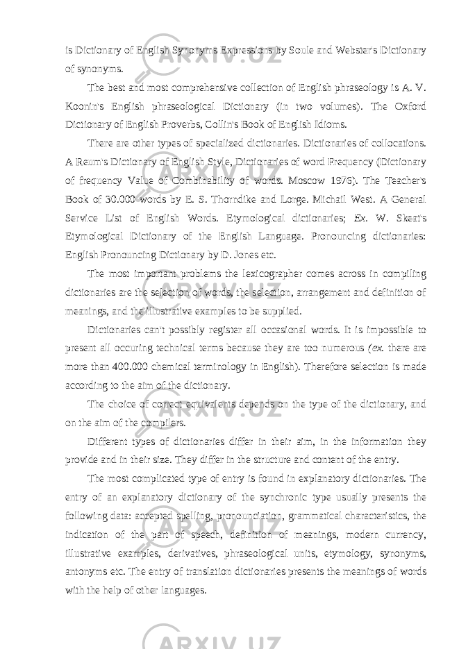 is Dictionary of English Synonyms Expressions by Soule and Webster&#39;s Dictionary of synonyms. The best and most comprehensive collection of English phraseology is A. V. Koonin&#39;s English phraseological Dictionary (in two volumes). The Oxford Dictionary of English Proverbs, Collin&#39;s Book of English Idioms. There are other types of specialized dictionaries. Dictionaries of collocations. A Reum&#39;s Dictionary of English Style, Dictionaries of word Frequency (Dictionary of frequency Value of Combinability of words. Moscow 1976). The Teacher&#39;s Book of 30.000 words by E. S. Thorndike and Lorge. Michail West. A General Service List of English Words. Etymological dictionaries; Ex. W. Skeat&#39;s Etymological Dictionary of the English Language. Pronouncing dictionaries: English Pronouncing Dictionary by D. Jones etc. The most important problems the lexicographer comes across in compiling dictionaries are the selection of words, the selection, arrangement and definition of meanings, and the illustrative examples to be supplied. Dictionaries can&#39;t possibly register all occasional words. It is impossible to present all occuring technical terms because they are too numerous (ex. there are more than 400.000 chemical terminology in English). Therefore selection is made according to the aim of the dictionary. The choice of correct equivalents depends on the type of the dictionary, and on the aim of the compilers. Different types of dictionaries differ in their aim, in the information they provide and in their size. They differ in the structure and content of the entry. The most complicated type of entry is found in explanatory dictionaries. The entry of an explanatory dictionary of the synchronic type usually presents the following data: accepted spelling, pronounciation, grammatical characteristics, the indication of the part of speech, definition of meanings, modern currency, illustrative examples, derivatives, phraseological units, etymology, synonyms, antonyms etc. The entry of translation dictionaries presents the meanings of words with the help of other languages. 