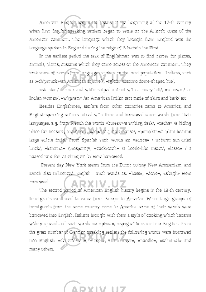 American English begins its history at the beginning of the 17-th century when first English-speaking settlers began to settle on the Atlantic coast of the American continent. The language which they brought from England was the language spoken in England during the reign of Elizabeth the First. In the earliest period the task of Englishmen was to find names for places, animals, plants, customs which they came across on the American continent. They took some of names from languages spoken by the local population - Indians, such as :»chipmuck»/an American squirrel/, «igloo» /Escimo dome-shaped hut/, «skunk» / a black and white striped animal with a bushy tail/, «squaw» / an Indian woman/, »wigwam» /an American Indian tent made of skins and bark/ etc. Besides Englishmen, settlers from other countries came to America, and English-speaking settlers mixed with them and borrowed some words from their languages, e.g. from French the words «bureau»/a writing desk/, «cache» /a hiding place for treasure, provision/, «depot’/ a store-house/, «pumpkin»/a plant bearing large edible fruit/. From Spanish such words as: »adobe» / unburnt sun-dried brick/, »bananza» /prosperity/, «cockroach» /a beetle-like insect/, «lasso» / a noosed rope for catching cattle/ were borrowed. Present-day New York stems from the Dutch colony New Amsterdam, and Dutch also influenced English. Such words as: «boss», «dope», «sleigh» were borrowed . The second period of American English history begins in the 19-th century. Immigrants continued to come from Europe to America. When large groups of immigrants from the same country came to America some of their words were borrowed into English. Italians brought with them a style of cooking which became widely spread and such words as: «pizza», «spaghetti» came into English. From the great number of German-speaking settlers the following words were borrowed into English: «delicatessen», «lager», «hamburger», «noodle», «schnitzel» and many others. 