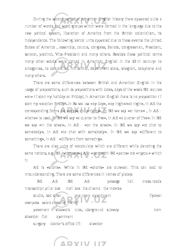 During the second period of American English history there appeared quite a number of words and word-groups which were formed in the language due to the new poitical system, liberation of America from the British colonialism, its independence. The following lexical units appeared due to these events: the United States of America , assembly, caucus, congress, Senate, congressman, President, senator, precinct, Vice-President and many others. Besides these political terms many other words were coined in American English in the 19-th century: to antagonize, to demoralize, influential, department store, telegram, telephone and many others. There are some differences between British and American English in the usage of prepositions, such as prepositions with dates, days of the week BE requres «on» / I start my holiday on Friday/, in American English there is no preposition / I start my vacation Friday/. In Be we use «by day», «by night»/»at night», in AE the corresponding forms are «days» and «nights». In BE we say «at home» , in AE - «home» is used. In BE we say «a quarter to five», in AE «a quarter of five». In BE we say «in the street», in AE - «on the street». In BE we say «to chat to somebody», in AE «to chat with somebody». In BE we say «different to something», in AE - «different from someting». There are also units of vocabulary which are different while denoting the same notions, e.g. BE - «trousers», AE -«pants»; in BE «pants» are « трусы » which in AE is «shorts». While in BE «shorts» are outwear. This can lead to misunderstanding. There are some differences in names of places: BE AE BE AE passage hall cross-roads intersection pillar box mail-box the cinema the movies studio, bed-sitter one-room appartment flyover overpass zebra crossing Pxing pavement sidewalk tube, uderground subway tram streetcar flat apartment surgery doctor’s office lift elevator 