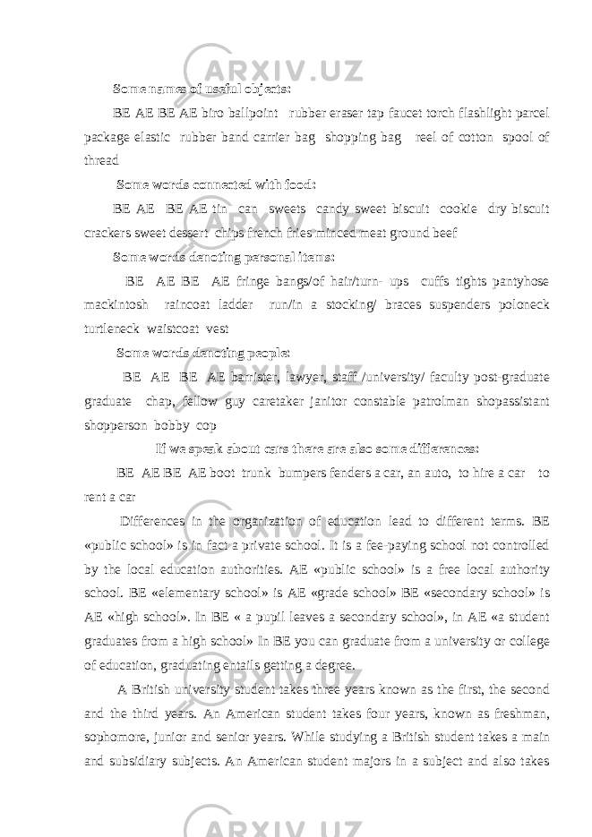  Some names of useful objects: BE AE BE AE biro ballpoint rubber eraser tap faucet torch flashlight parcel package elastic rubber band carrier bag shopping bag reel of cotton spool of thread Some words connected with food: BE AE BE AE tin can sweets candy sweet biscuit cookie dry biscuit crackers sweet dessert chips french fries minced meat ground beef Some words denoting personal items: BE AE BE AE fringe bangs/of hair/turn- ups cuffs tights pantyhose mackintosh raincoat ladder run/in a stocking/ braces suspenders poloneck turtleneck waistcoat vest Some words denoting people: BE AE BE AE barrister, lawyer, staff /university/ faculty post-graduate graduate chap, fellow guy caretaker janitor constable patrolman shopassistant shopperson bobby cop If we speak about cars there are also some differences: BE AE BE AE boot trunk bumpers fenders a car, an auto, to hire a car to rent a car Differences in the organization of education lead to different terms. BE «public school» is in fact a private school. It is a fee-paying school not controlled by the local education authorities. AE «public school» is a free local authority school. BE «elementary school» is AE «grade school» BE «secondary school» is AE «high school». In BE « a pupil leaves a secondary school», in AE «a student graduates from a high school» In BE you can graduate from a university or college of education, graduating entails getting a degree. A British university student takes three years known as the first, the second and the third years. An American student takes four years, known as freshman, sophomore, junior and senior years. While studying a British student takes a main and subsidiary subjects. An American student majors in a subject and also takes 