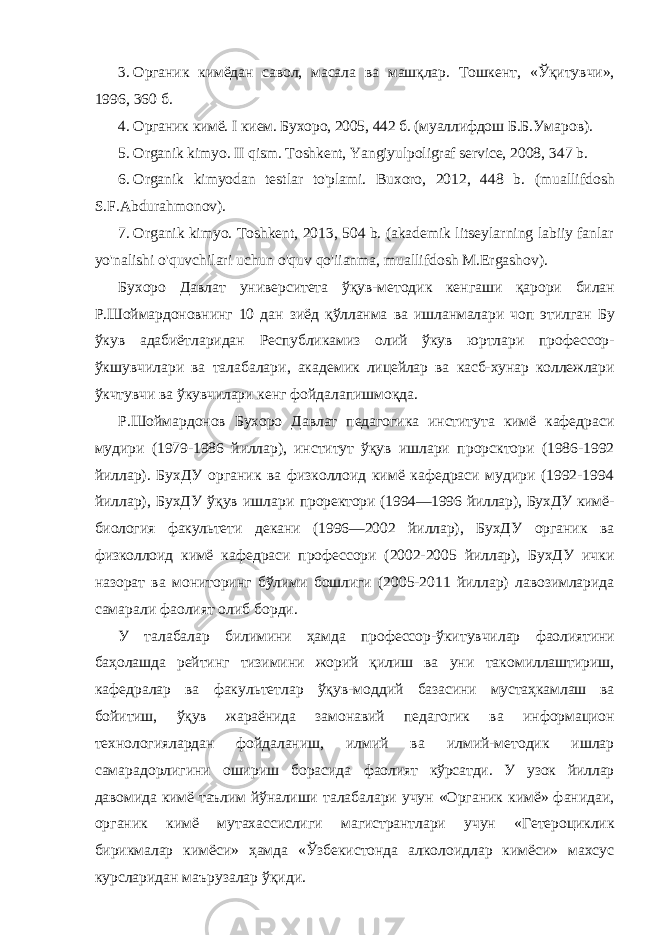 3. Органик кимёдан савол, масала ва машқлар. Тошкент, «Ўқитувчи», 1996, 360 б. 4. Органик кимё. I кием. Бухоро, 2005, 442 б. (муаллифдош Б.Б.Умаров). 5. Organik kimyo. II qism. Toshkent, Yangiyulpoligraf service, 2008, 347 b. 6. Organik kimyodan testlar to&#39;plami. Buxoro, 2012, 448 b. (muallifdosh S.F.Abdurahmonov). 7. Organik kimyo. Toshkent, 2013, 504 b. (akademik litseylarning labiiy fanlar yo&#39;nalishi o&#39;quvchilari uchun o&#39;quv qo&#39;iianma, muallifdosh M.Ergashov). Бухоро Давлат университета ўқув - методик кенгаши қарори билан Р . Шоймардоновнинг 10 дан зиёд қўлланма ва ишланмалари чоп этилган Бу ўкув адабиётларидан Республикамиз олий ўкув юртлари профессор - ўкшувчилари ва талабалари , академик лицейлар ва касб - хунар коллежлари ўкчтувчи ва ўкувчилари кенг фойдалапишмоқда . Р.Шоймардонов Бухоро Давлат педагогика института кимё кафедраси мудири (1979-1986 йиллар), институт ўқув ишлари прорсктори (1986-1992 йиллар). БухДУ органик ва физколлоид кимё кафедраси мудири (1992-1994 йиллар), БухДУ ўқув ишлари проректори (1994—1996 йиллар), БухДУ кимё- биология факультети декани (1996—2002 йиллар), БухДУ органик ва физколлоид кимё кафедраси профессори (2002-2005 йиллар), БухДУ ички назорат ва мониторинг бўлими бошлиги (2005-2011 йиллар) лавозимларида самарали фаолият олиб борди. У талабалар билимини ҳамда профессор-ўкитувчилар фаолиятини баҳолашда рейтинг тизимини жорий қилиш ва уни такомиллаштириш, кафедралар ва факультетлар ўқув-моддий базасини мустаҳкамлаш ва бойитиш, ўқув жараёнида замонавий педагогик ва информацион технологиялардан фойдаланиш, илмий ва илмий-методик ишлар самарадорлигини ошириш борасида фаолият кўрсатди. У узок йиллар давомида кимё таълим йўналиши талабалари учун «Органик кимё» фанидаи, органик кимё мутахассислиги магистрантлари учун «Гетероциклик бирикмалар кимёси» ҳамда «Ўзбекистонда алколоидлар кимёси» махсус курсларидан маърузалар ўқиди. 