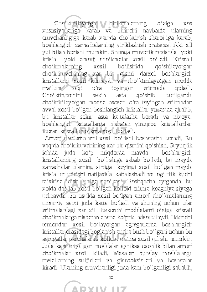  Cho’ktirilayotgan birikmalarning o’ziga xos xususiyatlariga karab va birinchi navbatda ularning eruvchanligiga karab xamda cho’ktirish sharoitiga karab, boshlangich zarrachalarning yiriklashish protsessi ikki xil yul bilan borishi mumkin. Shunga muvofik ravishda yoki kristall yoki amorf cho’kmalar xosil bo’ladi. Kristall cho’kmalarning xosil bo’lishida qo’shilayotgan cho’ktiruvchining xar bir qismi darxol boshlangich kristallarni xosil kilmaydi va cho’ktirilayotgan modda ma‘lum vaqt o’ta toyingan eritmada qoladi. Cho’ktiruvchini sekin asta qo’shib borilganda cho’ktirilayotgan modda asosan o’ta toyingan eritmadan avval xosil bo’lgan boshlangich kristallar yuzasida ajralib, bu kristallar sekin asta kattalasha boradi va nixoyat boshlangich kristallarga nisbatan yiroqroq kristallardan iborat kristall cho’kma xosil bo’ladi. Amorf cho’kmalarni xosil bo’lishi boshqacha boradi. Bu vaqtda cho’ktiruvchining xar bir qismini qo’shish, Suyuqlik ichida juda ko’p miqdorda mayda boshlangich kristallarning xosil bo’lishiga sabab bo’ladi, bu mayda zarrachalar ularning sirtiga keyingi xosil bo’lgan mayda kristallar utirishi natijasida kattalashadi va og’irlik kuchi ta‘sirida idish tubiga cho’kadi. Boshqacha aytganda, bu xolda dastlab xosil bo’lgan kolloid eritma koagulyatsiyaga uchraydi. Bu usulda xosil bo’lgan amorf cho’kmalarning umumiy satxi juda katta bo’ladi va shuning uchun ular eritmalardagi xar xil bekorchi moddalarni o’ziga kristall cho’kmalarga nisbatan ancha ko’prk adsorbilaydi. Ikkinchi tomondan xosil bo’layotgan agregatlarda boshlangich kristallar orasidagi boglanish ancha bush bo’lgani uchun bu agregatlar parchalanib kolloid eritma xosil qilishi mumkin. Juda kam eriydigan moddalar ayniksa osonlik bilan amorf cho’kmalar xosil kiladi. Masalan bunday moddalarga metallarning sulfidlari va gidrooksidlari va boshqalar kiradi. Ularning eruvchanligi juda kam bo’lganligi sababli, 10 