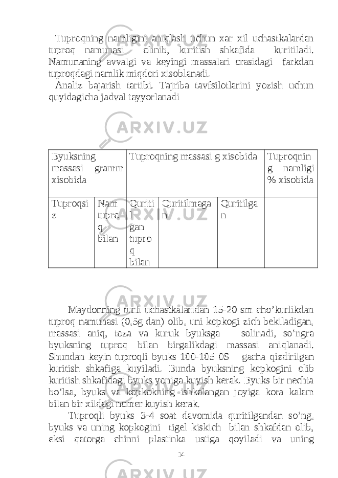 Tuproqning namligini aniqlash uchun xar xil uchastkalardan tuproq namunasi olinib, kuritish shkafida kuritiladi. Namunaning avvalgi va keyingi massalari orasidagi farkdan tuproqdagi namlik miqdori xisoblanadi. Analiz bajarish tartibi. Tajriba tavfsilotlarini yozish uchun quyidagicha jadval tayyorlanadi Byuksning massasi gramm xisobida Tuproqning massasi g xisobida Tuproqnin g namligi % xisobida Tuproqsi z Nam tupro q bilan Quriti l gan tupro q bilan Quritilmaga n Quritilga n Maydonning turli uchastkalaridan 15-20 sm cho’kurlikdan tuproq namunasi (0,5g dan) olib, uni kopkogi zich bekiladigan, massasi aniq, toza va kuruk byuksga solinadi, so’ngra byuksning tuproq bilan birgalikdagi massasi aniqlanadi. Shundan keyin tuproqli byuks 100-105 0S gacha qizdirilgan kuritish shkafiga kuyiladi. Bunda byuksning kopkogini olib kuritish shkafidagi byuks yoniga kuyish kerak. Byuks bir nechta bo’lsa, byuks va kopkokning ishkalangan joyiga kora kalam bilan bir xildagi nomer kuyish kerak. Tuproqli byuks 3-4 soat davomida quritilgandan so’ng, byuks va uning kopkogini tigel kiskich bilan shkafdan olib, eksi qatorga chinni plastinka ustiga qoyiladi va uning 14 