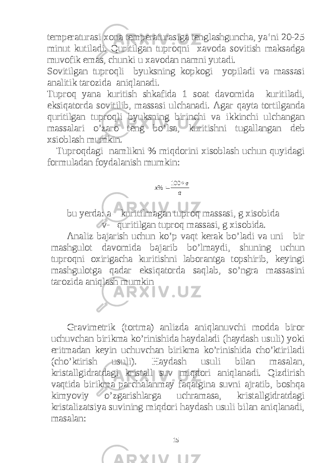 temperaturasi xona temperaturasiga tenglashguncha, ya‘ni 20-25 minut kutiladi. Quritilgan tuproqni xavoda sovitish maksadga muvofik emas, chunki u xavodan namni yutadi. Sovitilgan tuproqli byuksning kopkogi yopiladi va massasi analitik tarozida aniqlanadi. Tuproq yana kuritish shkafida 1 soat davomida kuritiladi, eksiqatorda sovitilib, massasi ulchanadi. Agar qayta tortilganda quritilgan tuproqli byuksning birinchi va ikkinchi ulchangan massalari o’zaro teng bo’lsa, kuritishni tugallangan deb xsioblash mumkin. Tuproqdagi namlikni % miqdorini xisoblash uchun quyidagi formuladan foydalanish mumkin: а в х  100 % bu yerda: a – kuritilmagan tuproq massasi, g xisobida v- quritilgan tuproq massasi, g xisobida. Analiz bajarish uchun ko’p vaqt kerak bo’ladi va uni bir mashgulot davomida bajarib bo’lmaydi, shuning uchun tuproqni oxirigacha kuritishni laborantga topshirib, keyingi mashgulotga qadar eksiqatorda saqlab, so’ngra massasini tarozida aniqlash mumkin Gravimetrik (tortma) anlizda aniqlanuvchi modda biror uchuvchan birikma ko’rinishida haydaladi (haydash usuli) yoki eritmadan keyin uchuvchan birikma ko’rinishida cho’ktiriladi (cho’ktirish usuli). Haydash usuli bilan masalan, kristallgidratdagi kristall suv miqdori aniqlanadi. Qizdirish vaqtida birikma parchalanmay faqatgina suvni ajratib, boshqa kimyoviy o’zgarishlarga uchramasa, kristallgidratdagi kristalizatsiya suvining miqdori haydash usuli bilan aniqlanadi, masalan: 15 