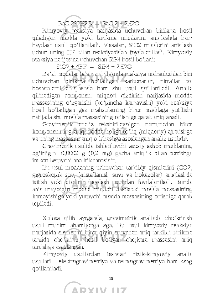  BaCl2*2H2O → BaCl2 + 2H2O Kimyoviy reaksiya natijasida uchuvchan birikma hosil qiladigan modda yoki birikma miqdorini aniqlashda ham haydash usuli qo’llaniladi. Masalan, SiO2 miqdorini aniqlash uchun uning HF bilan reaksiyasidan foydalaniladi. Kimyoviy reaksiya natijasida uchuvchan SiF4 hosil bo’ladi: SiO2 + 4HF → SiF4 + 2H2O Ba’zi modalar ta’sir ettirilganda reaksiya mahsulotidan biri uchuvchan birikma bo’ladigan karbonatlar, nitratlar va boshqalarni aniqlashda ham shu usul qo’llaniladi. Analiz qilinadigan component miqdori qizdirish natijasida modda massasining o’zgarishi (ko’pincha kamayishi) yoki reaksiya hosil bo’ladigan gaz mahsulatning biror moddaga yutilishi natijada shu modda massasining ortishiga qarab aniqlanadi. Gravimetrik analiz tekshirilayotgan namunadan biror komponentning aniq modda holiga to’liq (miqdoriy) ajratishga va uning massasini aniq o’lchashga asoslangan analiz usulidir. Gravimetrik usulida ishlatiluvchi asosiy asbob moddaning og’irligini 0,0002 g (0,2 mg) gacha aniqlik bilan tortishga imkon beruvchi analitik tarozidir. Bu usul moddaning uchuvchan tarkibiy qismlarini (CO2, gigroskopik suv, kristallanish suvi va hokazolar) aniqlashda isitish yoki qizdirib haydash usulidan foydalaniladi. Bunda aniqlanayotgan modda miqdori dastlabki modda massasining kamayishiga yoki yutuvchi modda massasining ortishiga qarab topiladi. Xulosa qilib aytganda, gravimetrik analizda cho’ktirish usuli muhim ahamiyatga ega. Bu usul kimyoviy reaksiya natijasida elementni biror qiyin eruvchan aniq tarkibli birikma tarzida cho’ktirib, hosil bo’lgan cho;kma massasini aniq tortishga asoslangan. Kimyoviy usullardan tashqari fizik-kimyoviy analiz usullari – elektrogravimetriya va termogravimetriya ham keng qo’llaniladi. 16 