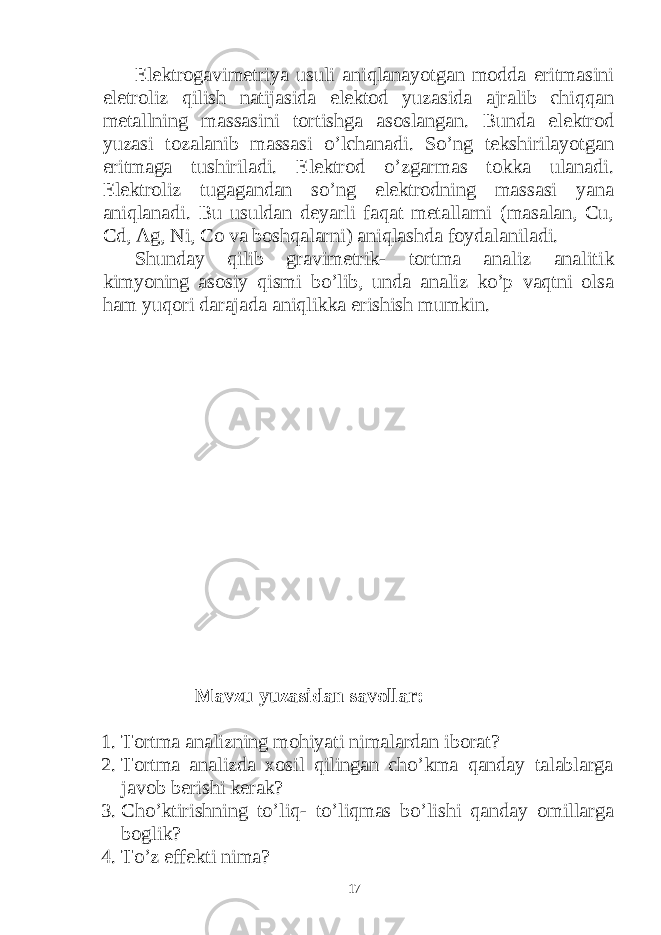 Elektrogavimetriya usuli aniqlanayotgan modda eritmasini eletroliz qilish natijasida elektod yuzasida ajralib chiqqan metallning massasini tortishga asoslangan. Bunda elektrod yuzasi tozalanib massasi o’lchanadi. So’ng tekshirilayotgan eritmaga tushiriladi. Elektrod o’zgarmas tokka ulanadi. Elektroliz tugagandan so’ng elektrodning massasi yana aniqlanadi. Bu usuldan deyarli faqat metallarni (masalan, Cu, Cd, Ag, Ni, Co va boshqalarni) aniqlashda foydalaniladi. Shunday qilib gravimetrik- tortma analiz analitik kimyoning asosiy qismi bo’lib, unda analiz ko’p vaqtni olsa ham yuqori darajada aniqlikka erishish mumkin. Mavzu yuzasidan savollar: 1. Tortma analizning mohiyati nimalardan iborat? 2. Tortma analizda xosil qilingan cho’kma qanday talablarga javob berishi kerak? 3. Cho’ktirishning to’liq- to’liqmas bo’lishi qanday omillarga boglik? 4. To’z effekti nima? 17 