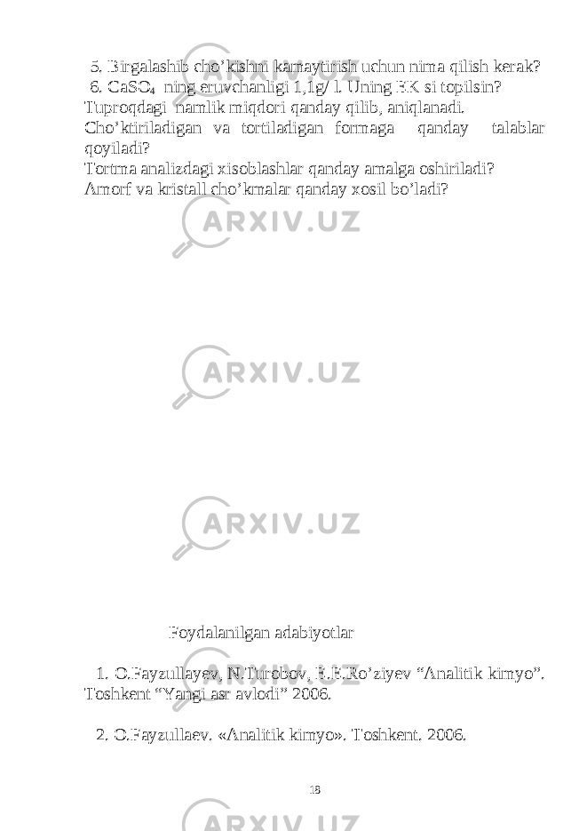 5. Birgalashib cho’kishni kamaytirish uchun nima qilish kerak? 6. CaSO 4 ning eruvchanligi 1,1g/ l. Uning EK si topilsin? Tuproqdagi namlik miqdori qanday qilib, aniqlanadi. Cho’ktiriladigan va tortiladigan formaga qanday talablar qoyiladi? Tortma analizdagi xisoblashlar qanday amalga oshiriladi? Amorf va kristall cho’kmalar qanday xosil bo’ladi? Foydalanilgan adabiyotlar 1. O.Fayzullayev, N.Turobov, E.E.Ro’ziyev “Analitik kimyo”. Toshkent “Yangi asr avlodi” 2006. 2. O.Fayzullaev. «Analitik kimyo». Toshkent. 2006. 18 