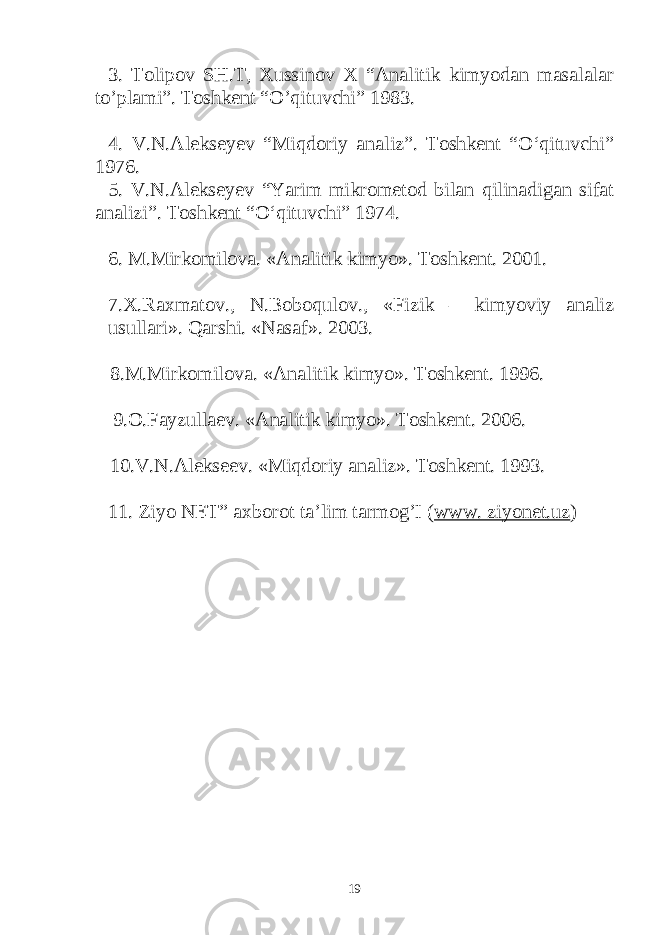 3. Tolipov SH.T, Xussinov X “Analitik kimyodan masalalar to’plami”. Toshkent “O’qituvchi” 1983. 4. V.N.Alekseyev “Miqdoriy analiz”. Toshkent “О‘qituvchi” 1976. 5. V.N.Alekseyev “Yarim mikrometod bilan qilinadigan sifat analizi”. Toshkent “О‘qituvchi” 1974. 6. M.Mirkomilova. «Analitik kimyo». Toshkent. 2001. 7.X.Raxmatov., N.Boboqulov., «Fizik – kimyoviy analiz usullari». Qarshi. «Nasaf». 2003. 8.M.Mirkomilova. «Analitik kimyo». Toshkent. 1996. 9.O.Fayzullaev. «Analitik kimyo». Toshkent. 2006. 10.V.N.Alekseev. «Miqdoriy analiz». Toshkent. 1993. 11. Ziyo NET” axborot ta’lim tarmog’I ( www. ziyonet.uz ) 19 