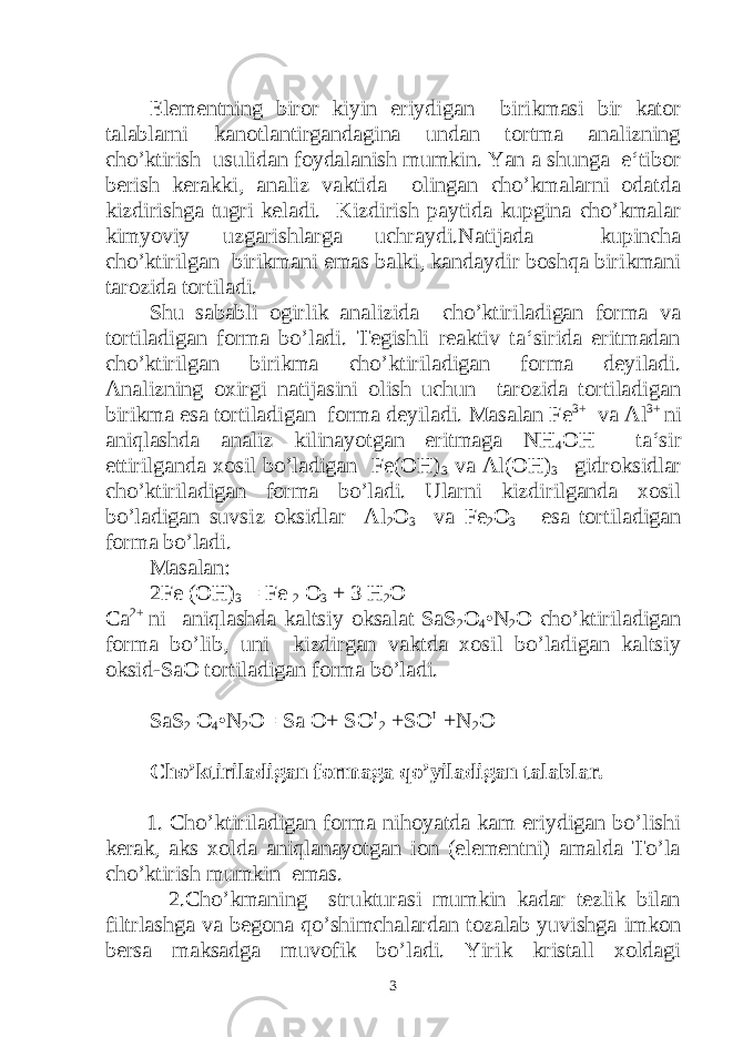 Elementning biror kiyin eriydigan birikmasi bir kator talablarni kanotlantirgandagina undan tortma analizning cho’ktirish usulidan foydalanish mumkin. Yan a shunga e‘tibor berish kerakki, analiz vaktida olingan cho’kmalarni odatda kizdirishga tugri keladi. Kizdirish paytida kupgina cho’kmalar kimyoviy uzgarishlarga uchraydi.Natijada kupincha cho’ktirilgan birikmani emas balki, kandaydir boshqa birikmani tarozida tortiladi. Shu sababli ogirlik analizida cho’ktiriladigan forma va tortiladigan forma bo’ladi. Tegishli reaktiv ta‘sirida eritmadan cho’ktirilgan birikma cho’ktiriladigan forma deyiladi. Analizning oxirgi natijasini olish uchun tarozida tortiladigan birikma esa tortiladigan forma deyiladi. Masalan Fe 3+ va Al 3+ ni aniqlashda analiz kilinayotgan eritmaga NH 4 OH ta‘sir ettirilganda xosil bo’ladigan Fe(OH) 3 va Al(OH) 3 gidroksidlar cho’ktiriladigan forma bo’ladi. Ularni kizdirilganda xosil bo’ladigan suvsiz oksidlar Al 2 O 3 va Fe 2 O 3 esa tortiladigan forma bo’ladi. Masalan: 2Fe (OH) 3 = Fe 2 O 3 + 3 H 2 O Ca 2+ ni aniqlashda kaltsiy oksalat SaS 2 O 4 •N 2 O cho’ktiriladigan forma bo’lib, uni kizdirgan vaktda xosil bo’ladigan kaltsiy oksid-SaO tortiladigan forma bo’ladi. SaS 2 O 4 •N 2 O= Sa O+ SO ↑ 2 +SO ↑ +N 2 O Cho’ktiriladigan formaga qo’yiladigan talablar. 1. Cho’ktiriladigan forma nihoyatda kam eriydigan bo’lishi kerak, aks xolda aniqlanayotgan ion (elementni) amalda To’la cho’ktirish mumkin emas. 2.Cho’kmaning strukturasi mumkin kadar tezlik bilan filtrlashga va begona qo’shimchalardan tozalab yuvishga imkon bersa maksadga muvofik bo’ladi. Yirik kristall xoldagi 3 