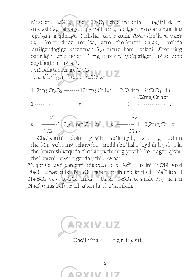 Masalan. BaSO 4 va Cr 2 O 3 cho’kmalarini og’irliklarini aniqlashdagi absalyut qiymati teng bo’lgan xatolar xromning topilgan miqdoriga turlicha ta‘sir etadi. Agar cho’kma VaSr O 4 ko’rinishida tortilsa, xato cho’kmani Cr 2 O 3 xolida tortilgandagiga karaganda 3,5 marta kam bo’ladi. Xromning og’irligini aniqlashda 1 mg cho’kma yo’qotilgan bo’lsa xato quyidagicha bo’ladi. Tortiladigan forma Cr 2 O 3 Tortiladigan forma BaCrO 4 152mg Cr 2 O 3 --------104mg Cr bor 253,4mg BaCrO 4 da --52mg Cr bor 1-----------------------x 1--------------------x 104 52 x = -------•1=0,7 • mg Cr bor x=---------•1= 0,2mg Cr bor 152 253,4 Cho’kmani doim yuvib bo’lmaydi, shuning uchun cho’ktiruvchining uchuvchan modda bo’lishi foydalidir, chunki cho’kmanish vaqtida cho’ktiruvchining yuvilib ketmagan qismi cho’kmani kizdirilganda uchib ketadi. Yuqorida aytilganlarni xisobga olib Fe 3+ ionini KON yoki NaOH emas balki NH 4 OH ta‘sir ettirib cho’ktiriladi Va 2+ ionini Na 2 SO 4 yoki K 2 SO 4 emas balki H 2 SO 4 ta‘sirida Ag + ionini NaCl emas balki HCl ta‘sirida cho’ktiriladi. Cho’ktiruvchining miqdori. 5 