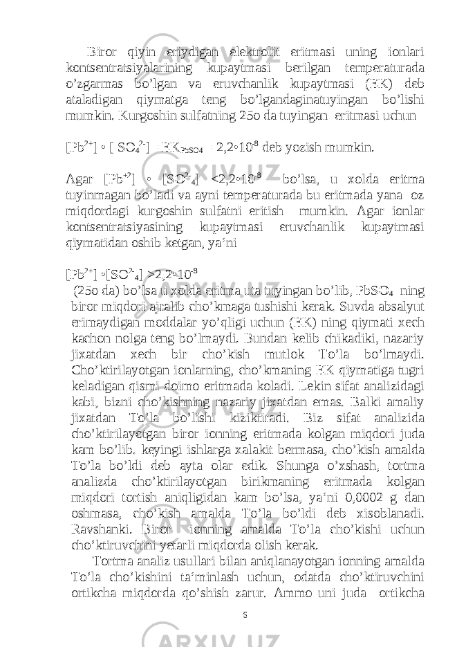  Biror qiyin eriydigan elektrolit eritmasi uning ionlari kontsentratsiyalarining kupaytmasi berilgan temperaturada o’zgarmas bo’lgan va eruvchanlik kupaytmasi (EK) deb ataladigan qiymatga teng bo’lgandaginatuyingan bo’lishi mumkin. Kurgoshin sulfatning 25o da tuyingan eritmasi uchun [Pb 2+ ] • [ SO 4 2- ]= EK PbSO4 = 2,2•10 -8 deb yozish mumkin. Agar [Pb +2 ] • [SO 2- 4 ] <2,2•10 -8 bo’lsa, u xolda eritma tuyinmagan bo’ladi va ayni temperaturada bu eritmada yana oz miqdordagi kurgoshin sulfatni eritish mumkin. Agar ionlar kontsentratsiyasining kupaytmasi eruvchanlik kupaytmasi qiymatidan oshib ketgan, ya‘ni [Pb 2+ ] •[SO 2- 4 ] >2,2•10 -8 (25o da) bo’lsa u xolda eritma uta tuyingan bo’lib, PbSO 4 ning biror miqdori ajralib cho’kmaga tushishi kerak. Suvda absalyut erimaydigan moddalar yo’qligi uchun (EK) ning qiymati xech kachon nolga teng bo’lmaydi. Bundan kelib chikadiki, nazariy jixatdan xech bir cho’kish mutlok To’la bo’lmaydi. Cho’ktirilayotgan ionlarning, cho’kmaning EK qiymatiga tugri keladigan qismi doimo eritmada koladi. Lekin sifat analizidagi kabi, bizni cho’kishning nazariy jixatdan emas. Balki amaliy jixatdan To’la bo’lishi kiziktiradi. Biz sifat analizida cho’ktirilayotgan biror ionning eritmada kolgan miqdori juda kam bo’lib. keyingi ishlarga xalakit bermasa, cho’kish amalda To’la bo’ldi deb ayta olar edik. Shunga o’xshash, tortma analizda cho’ktirilayotgan birikmaning eritmada kolgan miqdori tortish aniqligidan kam bo’lsa, ya‘ni 0,0002 g dan oshmasa, cho’kish amalda To’la bo’ldi deb xisoblanadi. Ravshanki. Biror ionning amalda To’la cho’kishi uchun cho’ktiruvchini yetarli miqdorda olish kerak. Tortma analiz usullari bilan aniqlanayotgan ionning amalda To’la cho’kishini ta‘minlash uchun, odatda cho’ktiruvchini ortikcha miqdorda qo’shish zarur. Ammo uni juda ortikcha 6 