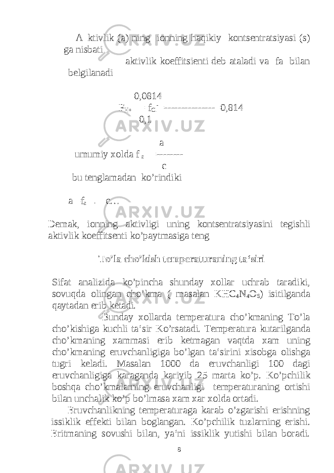  A ktivlik (a) ning ionning haqikiy kontsentratsiyasi (s) ga nisbati aktivlik koeffitsienti deb ataladi va fa bilan belgilanadi 0,0814 F H+ = f Cl - =---------------=0,814 0,1 a umumiy xolda f a =-------- c bu tenglamadan ko’rindiki a =f a · c… Demak, ionning aktivligi uning kontsentratsiyasini tegishli aktivlik koeffitsenti ko’paytmasiga teng To’la cho’kish temperaturaning ta‘siri Sifat analizida ko’pincha shunday xollar uchrab taradiki, sovuqda olingan cho’kma ( masalan KHC 4 N 4 O 6 ) isitilganda qaytadan erib ketadi. Bunday xollarda temperatura cho’kmaning To’la cho’kishiga kuchli ta‘sir Ko’rsatadi. Temperatura kutarilganda cho’kmaning xammasi erib ketmagan vaqtda xam uning cho’kmaning eruvchanligiga bo’lgan ta‘sirini xisobga olishga tugri keladi. Masalan 1000 da eruvchanligi 100 dagi eruvchanligiga karaganda kariyib 25 marta ko’p. Ko’pchilik boshqa cho’kmalarning eruvchanligi temperaturaning ortishi bilan unchalik ko’p bo’lmasa xam xar xolda ortadi. Eruvchanlikning temperaturaga karab o’zgarishi erishning issiklik effekti bilan boglangan. Ko’pchilik tuzlarning erishi. Eritmaning sovushi bilan, ya‘ni issiklik yutishi bilan boradi. 8 