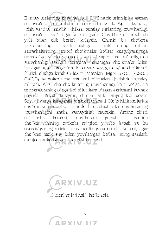 Bunday tuzlarning eruvchanligi Le-Shatele printsipiga asosan temperatura ko’tarilishi bilan oshishi kerak. Agar aksincha, erish vaqtida issiklik chiksa, bunday tuzlarning eruvchanligi temperatura ko’tarilganda kamayadi. Cho’ktirishni kizdirish yuli bilan olib borish kulaydir. Chunki bu cho’kma kristallarining yiriklashishiga yoki uning kolloid zarrachalarining (amorf cho’kmalar bo’lsa) koagulyatsiyaga uchrashiga yordam beradi. Lekin temperatura ko’tarilganda eruvchanligi sezilarli darajada ortadigan cho’kmalar bilan ishlaganda, doimo,eritma batamom sovugandagina cho’kmani filtrlab olishga kirishish lozim. Masalan MgNH 4 PO 4 , PbSO 4 , CaC 2 O 4 va xokazo cho’kmalarni eritmadan ajratishda shunday qilinadi. Aksincha cho’kmaning eruvchanligi kam bo’lsa, va temperaturaning o’zgarishi bilan kam o’zgarsa eritmani kaynok paytida filtrlash kulaydir, chunki issik –Suyuqliklar sovuq Suyuqliklarga karaganda tezrok filtrlanadi. Ko’pchilik xollarida cho’ktiruvchini ortikcha miqdorda qo’shish bilan cho’kmaning eruvchanligini ancha kamaytirish mumkin. Ammo shuni unitmaslik kerakki, cho’kmani yuvish vaqtida cho’ktiruvchining ortikcha miqdori yuvilib ketadi va bu operatsiyaning oxirida eruvchanlik yana ortadi. Bu xol, agar cho’kma issik suv bilan yuviladigan bo’lsa, uning sezilarli darajada yukolishiga olib kelishi mumkin. Amorf va kristall cho’kmalar 9 