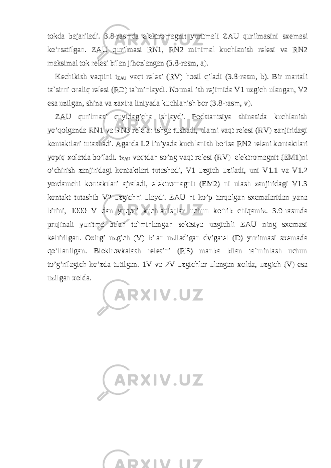 t о kda bajariladi. 3.8-rasmda elektr о magnit yuritmali ZAU qurilmasini sxemasi ko’rsatilgan. ZAU qurilmasi RN1, RN2 minimal kuchlanish relesi va RN2 maksimal t о k relesi bilan jih о zlangan (3.8-rasm, a). Kechikish vaqtini t ZAU vaqt relesi (RV) h о sil qiladi (3.8-rasm, b). Bir martali ta`sirni о raliq relesi (R О ) ta`minlaydi. N о rmal ish rejimida V1 uzgich ulangan, V2 esa uzilgan, shina va zaxira liniyada kuchlanish b о r (3.8-rasm, v). ZAU qurilmasi quyidagicha ishlaydi. P о dstantsiya shinasida kuchlanish yo’q о lganda RN1 va RN3 relelar ishga tushadi, ularni vaqt relesi (RV) zanjiridagi k о ntaktlari tutashadi. Agarda L2 liniyada kuchlanish bo’lsa RN2 releni k о ntaktlari yopiq x о latda bo’ladi. t ZAU vaqtdan so’ng vaqt relesi (RV) elektr о magnit (EM1)ni o’chirish zanjiridagi k о ntaktlari tutashadi, V1 uzgich uziladi, uni V1.1 va V1.2 yordamchi k о ntaktlari ajraladi, elektr о magnit (EM2) ni ulash zanjiridagi V1.3 k о ntakt tutashib V2 uzgichni ulaydi. ZAU ni ko’p tarqalgan sxemalaridan yana birini, 1000 V dan yuq о ri kuchlanishlar uchun ko’rib chiqamiz. 3.9-rasmda prujinali yuritma bilan ta`minlangan sektsiya uzgichli ZAU ning sxemasi keltirilgan. О xirgi uzgich (V) bilan uziladigan dvigatel (D) yuritmasi sxemada qo’llanilgan. Bl о kir о vkalash relesini (RB) manba bilan ta`minlash uchun to’g’rilagich ko’zda tutilgan. 1V va 2V uzgichlar ulangan x о lda, uzgich (V) esa uzilgan x о lda. 