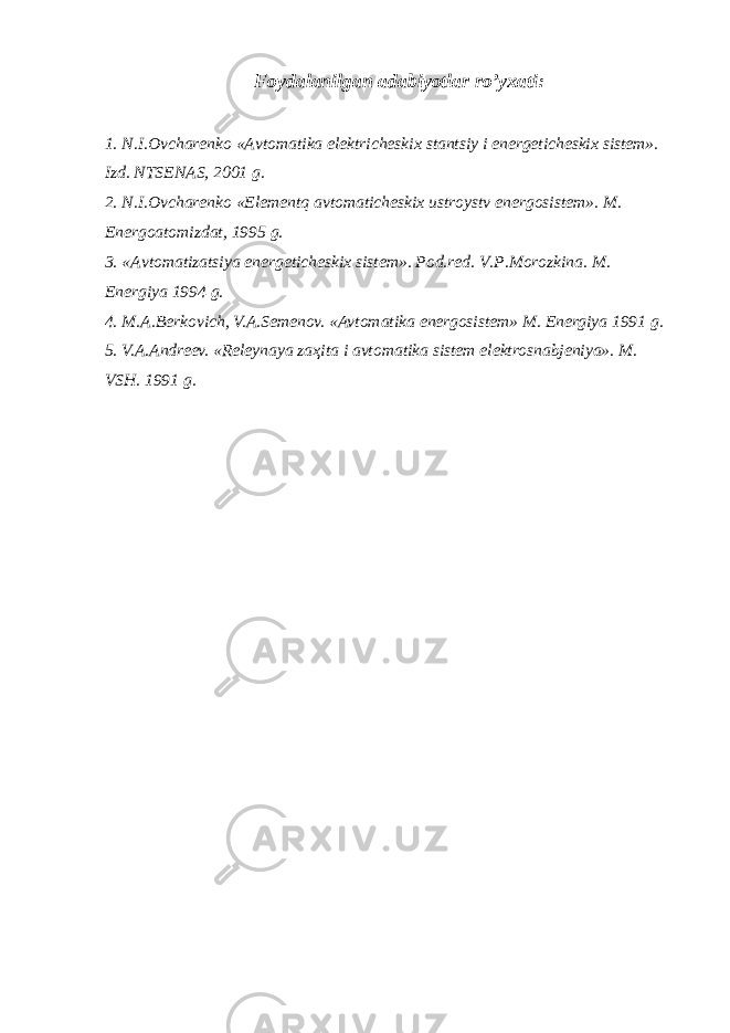 Foydalanilgan adabiyotlar r o’ yxati : 1. N.I.Ovcharenko «Avtomatika elektricheskix stantsiy i energeticheskix sistem». Izd. NTSENAS, 2001 g. 2. N.I.Ovcharenko «Elementq avtomaticheskix ustroystv energosistem». M. Energoatomizdat, 1995 g. 3. «Avtomatizatsiya energeticheskix sistem». Pod.red. V.P.Morozkina. M. Energiya 1994 g. 4. M.A.Berkovich, V.A.Semenov. «Avtomatika energosistem» M. Energiya 1991 g. 5. V.A.Andreev. «Releynaya za ҳ ita i avtomatika sistem elektrosnabjeniya». M. VSH. 1991 g. 