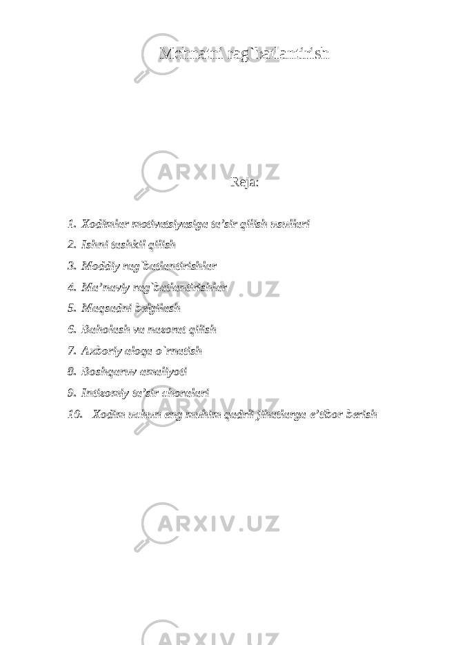 Mehnatni rag`batlantirish Reja: 1. Xodimlar motivatsiyasiga ta’sir qilish usullari 2. Ishni tashkil qilish 3. Moddiy rag`batlantirishlar 4. Ma’naviy rag`batlantirishlar 5. Maqsadni belgilash 6. Baholash va nazorat qilish 7. Axboriy aloqa o`rnatish 8. Boshqaruv amaliyoti 9. Intizomiy ta’sir choralari 10. Xodim uchun eng muhim qadrli jihatlarga e’tibor berish 