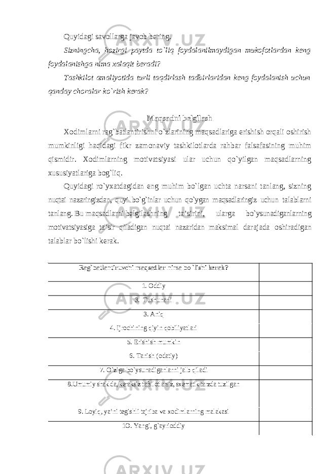 Quyidagi savollarga javob bering. Sizningcha, hozirgi paytda to`liq foydalanilmaydigan mukofotlardan keng foydalanishga nima xalaqit beradi? Tashkilot amaliyotida turli taqdirlash tadbirlaridan keng foydalanish uchun qanday choralar ko`rish kerak? Maqsadni belgilash Xodimlarni rag`batlantirishni o`zlarining maqsadlariga erishish orqali oshirish mumkinligi haqidagi fikr zamonaviy tashkilotlarda rahbar falsafasining muhim qismidir. Xodimlarning motivatsiyasi ular uchun qo`yilgan maqsadlarning xususiyatlariga bog`liq. Quyidagi ro`yxatdagidan eng muhim bo`lgan uchta narsani tanlang, sizning nuqtai nazaringizdan, quyi bo`g`inlar uchun qo`ygan maqsadlaringiz uchun talablarni tanlang. Bu maqsadlarni belgilashning ta’sirini, ularga bo`ysunadiganlarning motivatsiyasiga ta’sir qiladigan nuqtai nazaridan maksimal darajada oshiradigan talablar bo`lishi kerak. Rag`batlantiruvchi maqsadlar nima bo `lishi kerak? 1. Oddiy 3. Tushunarli 3. Aniq 4. Ijrochining qiyin qobiliyatlari 5. Erishish mumkin 6. Tanish (odatiy) 7. O`ziga bo`ysunadiganlarni jalb qiladi 8.Umumiy shaklda, keraksiz tafsilotlarsiz, sxematik tarzda tuzilgan 9. Loyiq, ya’ni tegishli tajriba va xodimlarning malakasi 1O. Yangi, g`ayrioddiy 