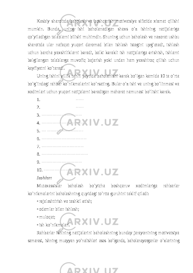 Kasbiy sharoitda baholash va boshqarish motivatsiya sifatida xizmat qilishi mumkin. Bunda, uning ishi baholanadigan shaxs o`z ishining natijalariga qo`yiladigan talablarni bilishi muhimdir. Shuning uchun baholash va nazorat ushbu sharoitda ular nafaqat yuqori daromad bilan ishlash istagini uyg`otadi, ishlash uchun barcha yaxshiliklarni beradi, balki kerakli ish natijalariga erishish, ishlarni belgilangan talablarga muvofiq bajarish yoki undan ham yaxshiroq qilish uchun kayfiyatni ko`taradi. Uning ishini yillik tahlil paytida baholanishi kerak bo`lgan kamida 10 ta o`rta bo`g`indagi rahbar ko`nikmalarini ko`rsating. Bular o`z ishi va uning bo`linmasi va xodimlari uchun yuqori natijalarni beradigan mahorat namunasi bo`lishi kerak. 1. ----- 2. ----- 3. -------------------------- 4. --------------------------- 5. --- ----------------------- 6. ----------------------------- 7. --------------------------- 8. ------------------------------ 9. -------------------------- 10. -------------------------- Izohlar: Mutaxassislar baholash bo`yicha boshqaruv xodimlariga rahbarlar ko`nikmalarini baholashning quyidagi to`rtta guruhini taklif qiladi: • rejalashtirish va tashkil etish; • odamlar bilan ishlash; • muloqat; • ish ko`nikmalari. Rahbarlar ishining natijalarini baholashning bunday jarayonining motivatsiya samarasi, ishning muayyan yo`nalishlari asos bo`lganda, baholanayotganlar o`zlarining 