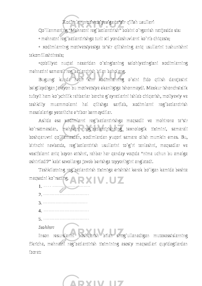 Xodimlar motivatsiyasiga ta’sir qilish usullari Qo`llanmaning “Mehnatni rag`batlantirish” bobini o`rganish natijasida siz: • mehnatni rag`batlantirishga turli xil yondashuvlarni ko`rib chiqasiz; • xodimlarning motivatsiyasiga ta’sir qilishning aniq usullarini tushunishni takomillashtirasiz; •qobiliyat nuqtai nazaridan o`zingizning salohiyatingizni xodimlarning mehnatini samarali rag`batlantirish bilan baholang. Bugungi kunda hech kim xodimlarning o`zini fido qilish darajasini belgilaydigan jarayon bu motivatsiya ekanligiga ishonmaydi. Mazkur ishonchsizlik tufayli ham ko`pchilik rahbarlar barcha g`ayratlarini ishlab chiqarish, moliyaviy va tashkiliy muammolarni hal qilishga sarflab, xodimlarni rag`batlantirish masalalariga yetarlicha e’tibor bermaydilar. Aslida esa xodimlarni rag`batlantirishga maqsadli va mohirona ta’sir ko`rsatmasdan, mehnatni rag`batlantirishning texnologik tizimini, samarali boshqaruvni qo`llamasdan, xodimlardan yuqori samara olish mumkin emas. Bu, birinchi navbatda, rag`batlantirish usullarini to`g`ri tanlashni, maqsadlar va vazifalarni aniq bayon etishni, rahbar har qanday vaqtda “nima uchun bu amalga oshiriladi?” kabi savollarga javob berishga tayyorligini anglatadi. Tashkilotning rag`batlantirish tizimiga erishishi kerak bo`lgan kamida beshta maqsadni ko`rsating. 1. - - - - ----------------------- 2. ---------------------------- 3. ---------------------------- 4. ---------------------------- 5. ---------------------------- Izohlar: Inson resurslarini boshqarish bilan shug`ullanadigan mutaxassislarning fikricha, mehnatni rag`batlantirish tizimining asosiy maqsadlari quyidagilardan iborat: 