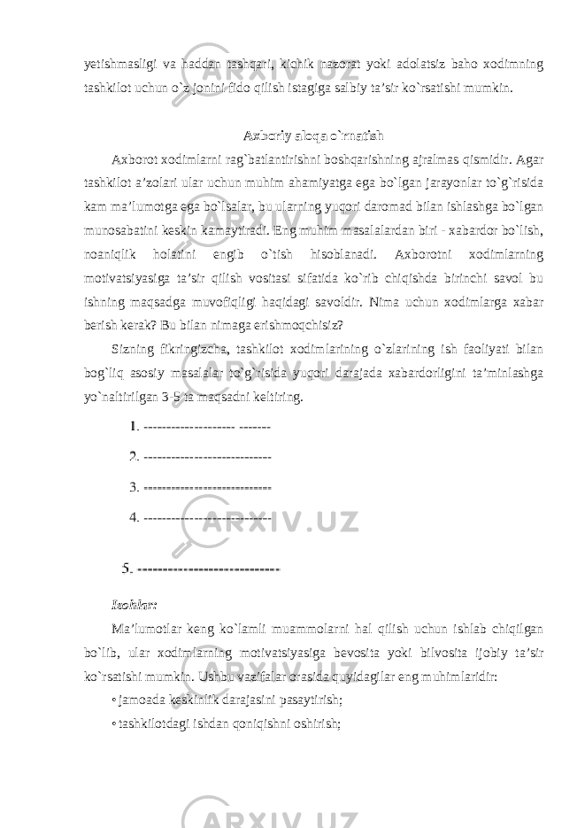 yetishmasligi va haddan tashqari, kichik nazorat yoki adolatsiz baho xodimning tashkilot uchun o`z jonini fido qilish istagiga salbiy ta’sir ko`rsatishi mumkin. Axboriy aloqa o`rnatish Axborot xodimlarni rag`batlantirishni boshqarishning ajralmas qismidir. Agar tashkilot a’zolari ular uchun muhim ahamiyatga ega bo`lgan jarayonlar to`g`risida kam ma’lumotga ega bo`lsalar, bu ularning yuqori daromad bilan ishlashga bo`lgan munosabatini keskin kamaytiradi. Eng muhim masalalardan biri - xabardor bo`lish, noaniqlik holatini engib o`tish hisoblanadi. Axborotni xodimlarning motivatsiyasiga ta’sir qilish vositasi sifatida ko`rib chiqishda birinchi savol bu ishning maqsadga muvofiqligi haqidagi savoldir. Nima uchun xodimlarga xabar berish kerak? Bu bilan nimaga erishmoqchisiz? Sizning fikringizcha, tashkilot xodimlarining o`zlarining ish faoliyati bilan bog`liq asosiy masalalar to`g`risida yuqori darajada xabardorligini ta’minlashga yo`naltirilgan 3-5 ta maqsadni keltiring. Izohlar: Ma ’ lumotlar keng ko ` lamli muammolarni hal qilish uchun ishlab chiqilgan bo ` lib , ular xodimlarning motivatsiyasiga bevosita yoki bilvosita ijobiy ta ’ sir ko ` rsatishi mumkin . Ushbu vazifalar orasida quyidagilar eng muhimlaridir: • jamoada keskinlik darajasini pasaytirish; • tashkilotdagi ishdan qoniqishni oshirish; 