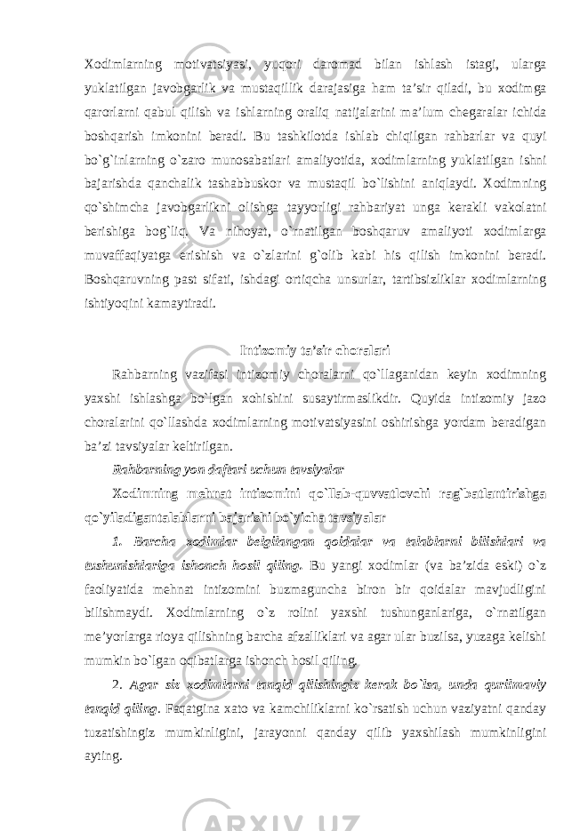 Xodimlarning motivatsiyasi , yuqori daromad bilan ishlash istagi , ularga yuklatilgan javobgarlik va mustaqillik darajasiga ham ta ’ sir qiladi , bu xodimga qarorlarni qabul qilish va ishlarning oraliq natijalarini ma ’ lum chegaralar ichida boshqarish imkonini beradi . Bu tashkilotda ishlab chiqilgan rahbarlar va quyi bo ` g ` inlarning o ` zaro munosabatlari amaliyotida , xodimlarning yuklatilgan ishni bajarishda qanchalik tashabbuskor va mustaqil bo ` lishini aniqlaydi . Xodimning qo ` shimcha javobgarlikni olishga tayyorligi rahbariyat unga kerakli vakolatni berishiga bog ` liq . Va nihoyat , o ` rnatilgan boshqaruv amaliyoti xodimlarga muvaffaqiyatga erishish va o ` zlarini g ` olib kabi his qilish imkonini beradi . Boshqaruvning past sifati, ishdagi ortiqcha unsurlar, tartibsizliklar xodimlarning ishtiyoqini kamaytiradi. Intizomiy ta’sir choralari Rahbarning vazifasi intizomiy choralarni qo`llaganidan keyin xodimning yaxshi ishlashga bo`lgan xohishini susaytirmaslikdir. Quyida intizomiy jazo choralarini qo`llashda xodimlarning motivatsiyasini oshirishga yordam beradigan ba’zi tavsiyalar keltirilgan. Rahbarning yon daftari uchun tavsiyalar Xodimning mehnat intizomini qo`llab-quvvatlovchi rag`batlantirishga qo`yiladigantalablarni bajarishi bo`yicha tavsiyalar 1. Barcha xodimlar belgilangan qoidalar va talablarni bilishlari va tushunishlariga ishonch hosil qiling. Bu yangi xodimlar (va ba’zida eski) o`z faoliyatida mehnat intizomini buzmaguncha biron bir qoidalar mavjudligini bilishmaydi. Xodimlarning o`z rolini yaxshi tushunganlariga, o`rnatilgan me’yorlarga rioya qilishning barcha afzalliklari va agar ular buzilsa, yuzaga kelishi mumkin bo`lgan oqibatlarga ishonch hosil qiling. 2. Agar siz xodimlarni tanqid qilishingiz kerak bo`lsa, unda qurilmaviy tanqid qiling . Faqatgina xato va kamchiliklarni ko`rsatish uchun vaziyatni qanday tuzatishingiz mumkinligini, jarayonni qanday qilib yaxshilash mumkinligini ayting. 