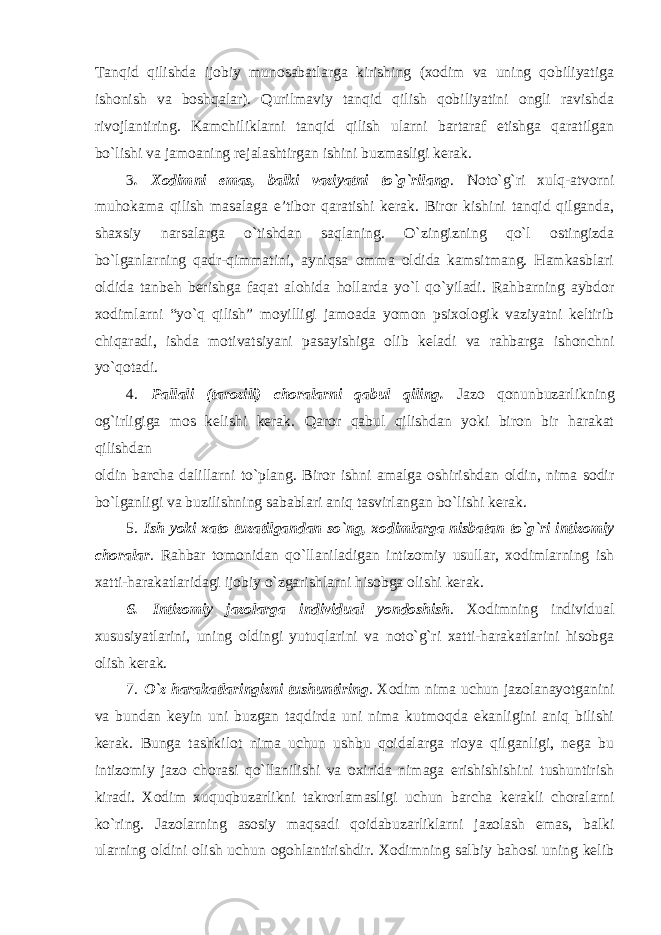 Tanqid qilishda ijobiy munosabatlarga kirishing (xodim va uning qobiliyatiga ishonish va boshqalar). Qurilmaviy tanqid qilish qobiliyatini ongli ravishda rivojlantiring. Kamchiliklarni tanqid qilish ularni bartaraf etishga qaratilgan bo`lishi va jamoaning rejalashtirgan ishini buzmasligi kerak. 3 . Xodimni emas, balki vaziyatni to`g`rilang . Noto`g`ri xulq-atvorni muhokama qilish masalaga e’tibor qaratishi kerak. Biror kishini tanqid qilganda, shaxsiy narsalarga o`tishdan saqlaning. O`zingizning qo`l ostingizda bo`lganlarning qadr-qimmatini, ayniqsa omma oldida kamsitmang. Hamkasblari oldida tanbeh berishga faqat alohida hollarda yo`l qo`yiladi. Rahbarning aybdor xodimlarni “yo`q qilish” moyilligi jamoada yomon psixologik vaziyatni keltirib chiqaradi, ishda motivatsiyani pasayishiga olib keladi va rahbarga ishonchni yo`qotadi. 4. Pallali (tarozili) choralarni qabul qiling. Jazo qonunbuzarlikning og`irligiga mos kelishi kerak. Qaror qabul qilishdan yoki biron bir harakat qilishdan oldin barcha dalillarni to`plang. Biror ishni amalga oshirishdan oldin, nima sodir bo`lganligi va buzilishning sabablari aniq tasvirlangan bo`lishi kerak. 5. Ish yoki xato tuzatilgandan so`ng, xodimlarga nisbatan to`g`ri intizomiy choralar . Rahbar tomonidan qo`llaniladigan intizomiy usullar, xodimlarning ish xatti-harakatlaridagi ijobiy o`zgarishlarni hisobga olishi kerak. 6. Intizomiy jazolarga individual yondoshish . Xodimning individual xususiyatlarini, uning oldingi yutuqlarini va noto`g`ri xatti-harakatlarini hisobga olish kerak. 7. O`z harakatlaringizni tushuntiring . Xodim nima uchun jazolanayotganini va bundan keyin uni buzgan taqdirda uni nima kutmoqda ekanligini aniq bilishi kerak. Bunga tashkilot nima uchun ushbu qoidalarga rioya qilganligi, nega bu intizomiy jazo chorasi qo`llanilishi va oxirida nimaga erishishishini tushuntirish kiradi. Xodim xuquqbuzarlikni takrorlamasligi uchun barcha kerakli choralarni ko`ring. Jazolarning asosiy maqsadi qoidabuzarliklarni jazolash emas, balki ularning oldini olish uchun ogohlantirishdir. Xodimning salbiy bahosi uning kelib 