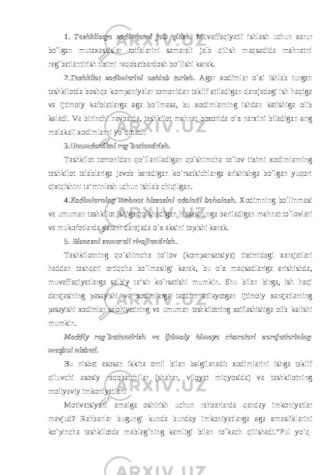 1. Tashkilotga xodimlarni jalb qilish . Muvaffaqiyatli ishlash uchun zarur bo`lgan mutaxassislar toifalarini samarali jalb qilish maqsadida mehnatni rag`batlantirish tizimi raqobatbardosh bo`lishi kerak. 2. Tashkilot xodimlarini ushlab turish . Agar xodimlar o`zi ishlab turgan tashkilotda boshqa kompaniyalar tomonidan taklif etiladigan darajadagi ish haqiga va ijtimoiy kafolatlarga ega bo`lmasa, bu xodimlarning ishdan ketishiga olib keladi. Va birinchi navbatda, tashkilot mehnat bozorida o`z narxini biladigan eng malakali xodimlarni yo`qotadi. 3. Unumdorlikni rag`batlantirish . Tashkilot tomonidan qo`llaniladigan qo`shimcha to`lov tizimi xodimlarning tashkilot talablariga javob beradigan ko`rsatkichlarga erishishga bo`lgan yuqori qiziqishini ta’minlash uchun ishlab chiqilgan. 4. Xodimlarning mehnat hissasini adolatli baholash . Xodimning bo`linmasi va umuman tashkilot ishiga qo`shadigan hissasi unga beriladigan mehnat to`lovlari va mukofotlarda yetarli darajada o`z aksini topishi kerak. 5. Biznesni samarali rivojlantirish . Tashkilotning qo`shimcha to`lov (kompensatsiya) tizimidagi xarajatlari haddan tashqari ortiqcha bo`lmasligi kerak, bu o`z maqsadlariga erishishda, muvaffaqiyatlarga salbiy ta’sir ko`rsatishi mumkin. Shu bilan birga, ish haqi darajasining pasayishi va xodimlarga taqdim etilayotgan ijtimoiy xarajatlarning pasayishi xodimlar salohiyatining va umuman tashkilotning zaiflashishiga olib kelishi mumkin. Moddiy rag`batlantirish va ijtimoiy himoya choralari xarajatlarining maqbul nisbati . Bu nisbat asosan ikkita omil bilan belgilanadi: xodimlarini ishga taklif qiluvchi asosiy raqobatchilar (shahar, viloyat miqyosida) va tashkilotning moliyaviy imkoniyatlari. Motivatsiyani amalga oshirish uchun rahbarlarda qanday imkoniyatlar mavjud? Rahbarlar bugungi kunda bunday imkoniyatlarga ega emasliklarini ko`pincha tashkilotda mablag`ning kamligi bilan ro`kach qilishadi.“Pul yo`q- 